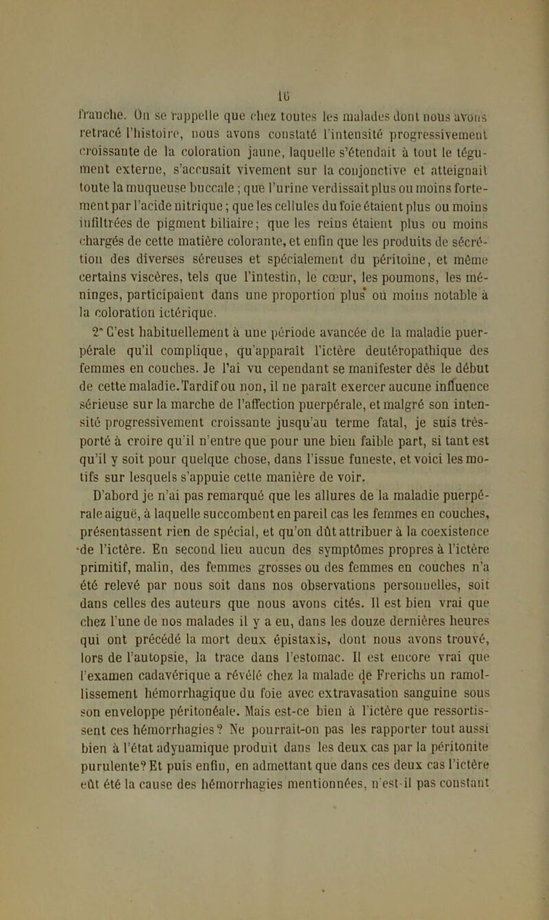 tü franche. On se rappelle que chez toutes les malades dont nous avons retracé l’histoire, nous avons constaté l'intensité progressivement croissante de la coloration jaune, laquelle s’étendait à tout le tégu- ment externe, s’accusait vivement sur la conjonctive et atteignait toute la muqueuse buccale ; que l’urine verdissaitplus ou moins forte- ment par l’acide nitrique ; que les cellules du foie étaient plus ou moins infiltrées de pigment biliaire ; que les reins étaient plus ou moins chargés de cette matière colorante, et enfin que les produits de sécré- tion des diverses séreuses et spécialement du péritoine, et même certains viscères, tels que l’intestin, le cœur, les poumons, les mé- ninges, participaient dans une proportion plus* ou moins notable à la coloration ictérique. 2 C’est habituellement à une période avancée de la maladie puer- pérale qu’il complique, qu’apparaît l’ictère deutéropatbique des femmes en couches. Je l’ai vu cependant se manifester dès le début de cette maladie.Tardif ou non, il ne paraît exercer aucune influence sérieuse sur la marche de l'affection puerpérale, et malgré son inten- sité progressivement croissante jusqu’au terme fatal, je suis très- porté à croire qu'il n'entre que pour une bien faible part, si tant est qu’il y soit pour quelque chose, dans l’issue funeste, et voici les mo- tifs sur lesquels s’appuie cette manière de voir. D’abord je n’ai pas remarqué que les allures de la maladie puerpé- rale aiguë, à laquelle succombent en pareil cas les femmes en couches, présentassent rien de spécial, et qu’on dût attribuer à la coexistence ‘de l’ictère. En second lieu aucun des symptômes propres à l’ictère primitif, malin, des femmes grosses ou des femmes en couches n’a été relevé par nous soit dans nos observations personnelles, soit dans celles des auteurs que nous avons cités. Il est bien vrai que chez l'une de nos malades il y a eu, dans les douze dernières heures qui ont précédé la mort deux épistaxis, dont nous avons trouvé, lors de l’autopsie, la trace dans l’estomac. Il est encore vrai que l’examen cadavérique a révélé chez la malade de Frerichs un ramol- lissement hémorrhagique du foie avec extravasation sanguine sous son enveloppe péritonéale. Mais est-ce bien à l’ictère que ressortis- sent ces hémorrhagies? Ne pourrait-on pas les rapporter tout aussi bien à l’état adynamique produit dans les deux cas par la péritonite purulente? Et puis enfin, en admettant que dans ces deux cas l’ictère eût été la cause des hémorrhagies mentionnées, n'est-il pas constant