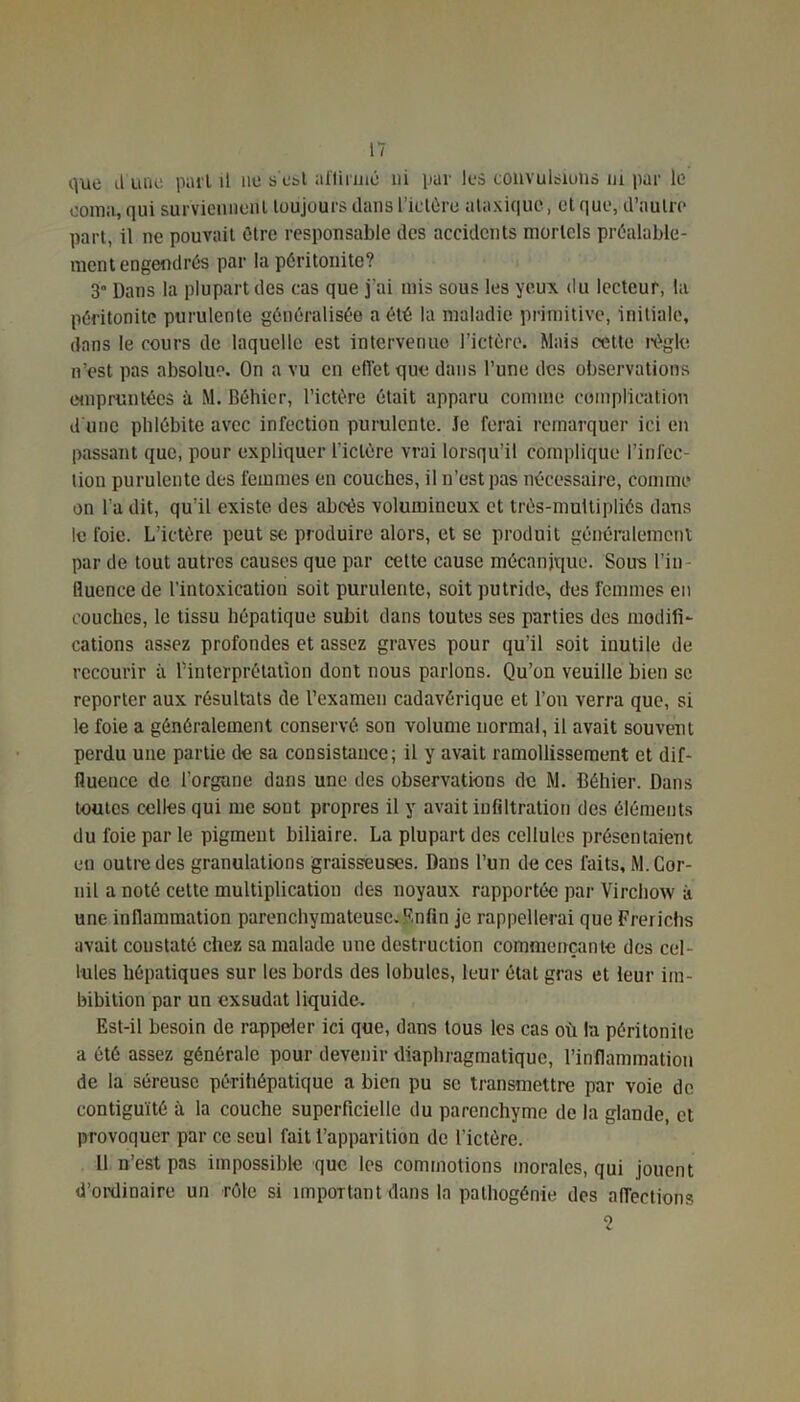 que il une pari il ne se&l affirmé ni par les convulsions ni par le coma, qui surviennent toujours dans l’ictère ataxique, et que, d’autre part, il ne pouvait être responsable des accidents mortels préalable- ment engendrés par la péritonite? 3° Dans la plupart des cas que j'ai mis sous les yeux du lecteur, la péritonite purulente généralisée a été la maladie primitive, initiale, dans le cours de laquelle est intervenue l’ictère. Mais petto règle n’est pas absolue. On a vu en effet que dans l’une des observations empruntées à M. Béhier, l’ictère était apparu comme complication d'une phlébite avec infection purulente. Je ferai remarquer ici en passant que, pour expliquer lïclère vrai lorsqu’il complique l’infec- lion purulente des femmes en couches, il n’est pas nécessaire, comme on l a dit, qu’il existe des abcès volumineux et très-muitipliés dans le foie. L’ictère peut se produire alors, et se produit généralement par de tout autres causes que par cette cause mécanique. Sous l’in fluence de l’intoxication soit purulente, soit putride, des femmes en couches, le tissu hépatique subit dans toutes ses parties des modifi- cations assez profondes et assez graves pour qu'il soit inutile de recourir à l’interprétation dont nous parlons. Qu’on veuille bien se reporter aux résultats de l’examen cadavérique et l’on verra que, si le foie a généralement conservé son volume normal, il avait souvent perdu une partie de sa consistance; il y avait ramollissement et dif- fluence de l’organe dans une des observations de M. Béhier. Dans toutes celles qui me sont propres il y avait infiltration des éléments du foie par le pigment biliaire. La plupart des cellules présentaient eu outre des granulations graisseuses. Dans l’un de ces laits, M. Cor- ail a noté cette multiplication des noyaux rapportée par Virchow à une inflammation parenchymateuse, Enfin je rappellerai que Frerichs avait coustaté chez sa malade une destruction commençante des cel Iules hépatiques sur les bords des lobules, leur état gras et leur im- bibition par un exsudât liquide. Est-il besoin de rappeler ici que, dans tous les cas où la péritonite a été assez générale pour devenir diaphragmatique, l’inflammation de la séreuse périhépatique a bien pu se transmettre par voie de contiguïté à la couche superficielle du parenchyme de la glande, et provoquer par ce seul fait l’apparition de l’ictère. 11 n’est pas impossible que les commotions morales, qui jouent d’ordinaire un rôle si important dans la palhogénie des affections 2