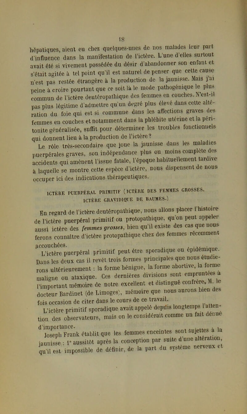 hépatiques, aient eu chez quelques-unes de nos malades leur part d'influence dans la manifestation de l’ictère. L une d’elles surtout avait été si vivement possédée du désir d’abandonner son enfant et s’était agitée à tel point qu’il est naturel de penser que cette cause n’est pas restée étrangère à la production de la jaunisse. Mais j ai peine à croire pourtant que ce soit là le mode pathogénique le plus commun de l’ictère deutéropathiquc des femmes en couches. N’est-il pas plus légitime d’admettre qu’un degré plus élevé dans cette alté- ration du foie qui est si commune dans les affections graves des femmes en couches et notamment dans la phlébite utérine et la péri- tonite généralisée, suffit pour déterminer les troubles fonctionnels qui donnent lieu à la production de l’ictère ? Le rôle très-secondaire que joue la jaunisse dans les maladies puerpérales graves, son indépendance plus ou moins complète des accidents qui amènent l’issue fatale, l’époque habituellement tardive à laquelle se montre cette espèce d’ictère, nous dispensent de nous occuper ici des indications thérapeutiques. ICTÈRE PUERPÉRAL PRIMITIF (ICTÈRE DES FEMMES GROSSES, ICTÈRE GRAVIDIQUE DE BAUMES.) En regard de l’ictère deutéropathique, nous allons placer l’histoire de l’ictère puerpéral primitif ou protopatliique, qu’on peut appeler aussi ictère des femmes grosses, bien qu’il existe des cas que nous ferons connaître d’ictère protopathique chez des femmes récemment accouchées. . L’ictère puerpéral primitif peut être sporadique ou épidémique. Dans les deux cas il revêt trois formes principales que nous étudie- rons ultérieurement : la forme bénigne, la forme abortive, la forme maligne ou ataxique. Ces dernières divisions sont empruntées a l’important mémoire de notre excellent et distingué confrère, M^le docteur Bardinet (de Limoges), mémoire que nous aurons bien des fois occasion de citer dans le cours de ce travail. L’ictère primitif sporadique avait appelé depüis longtemps 1 atten- tion des observateurs, mais on le considérait comme un fait dénué d’importance. . , Joseph Frank établit que les femmes enceintes sont Sujettes a la jaunisse : 1° aussitôt après la conception par suite d une altération qu’il est impossible de définir, de la part du système nerveux et