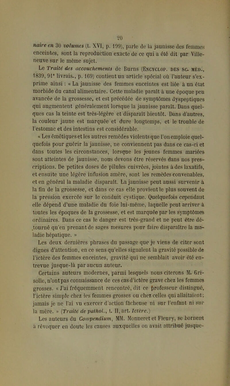 ‘20 nuire en 30 volumes (t. XVI, p. 109), parle de la jaunisse des femmes enceintes, sont la reproduction exacte de ce qui a été dit par Ville- neuve sur le môme sujet. Le Traité des accouchements de Burns (Encyclop. des sc. méd., 1839, 91* livrais., p. 169) contient un article spécial où l’auteur s’ex- prime ainsi : « La jaunisse des femmes enceintes est liée à un état morbide du canal alimentaire. Cette maladie parait à une époque peu avancée de la grossesse, et est précédée de symptômes dyspeptiques qui augmentent généralement lorsque la jaunisse parait. Daus quel- ques cas la teinte est très-légère et disparaît bientôt. Dans d’autre3, la couleur jaune est marquée et dure longtemps, et le trouble de l’estomac et des intestins est considérable. « Les émétiques et les autres remèdes violents que l’on emploie quel- quefois pour guérir la jaunisse, ne conviennent pas dans ce cas-ci et dans toutes les circonstances, lorsque les jeunes femmes mariées sont atteintes de jaunisse, nous devons être réservés dans nos pres- criptions. De petites doses de pilules cuivrées, jointes à des laxatifs, et ensuite une légère infusion amère, sont les remèdes convenables, et en général la maladie disparait. La jaunisse peut aussi survenir à la fin de la grossesse, et dans ce cas elle provient le plus souvent de la pression exercée sur le conduit cystique. Quelquefois cependant elle dépend d’une maladie du foie lui-mème, laquelle peut arriver à toutes les époques de la grossesse, et est marquée par les symptômes ordinaires. Dans ce cas le daDger est très-grand et ne peut être dé- tourné qu’en prenant de sages mesures pour faire disparaître la ma- ladie hépatique. » Les deux dernières phrases du passage que je viens de citer sont dignes d’attention, en ce sens qu’elles signalent la gravité possible de l’ictère des femmes enceintes, gravité qui ne semblait avoir été en- trevue jusque-là par aucun auteur. Certains auteurs modernes, parmi lesquels nous citerons M. Gri- solle, n’ont pas connaissance de ces cas d’ictère grave chez les femmes grosses. « J’ai fréquemment rencontré, dit ce professeur distingué, l’ictère simple chez les femmes grosses ou chez celles qui allaitaient ; jamais je ne l’ai vu exercer d’action fâcheuse ni sur l’enfant ni sur la mère. » (Traité de palhol., t. II, art. Ictère.) Les auteurs du Compendium, MM. Monneret et Fleury, se bornent à révoquer en doute les causes auxquelles on avait attribué jusque-