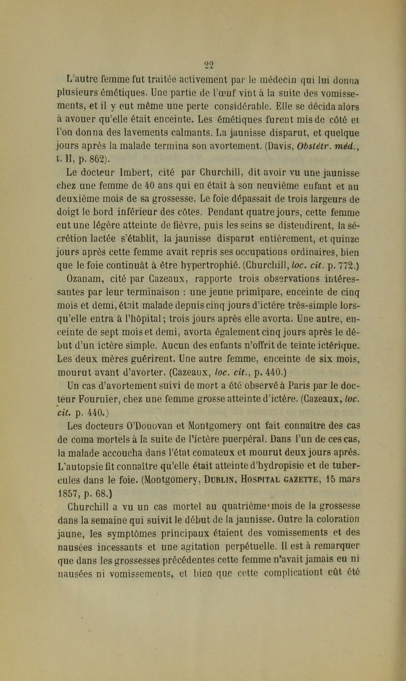 L’autre femme fut traitée activement par le médecin qui lui donna plusieurs émétiques. Une partie de l'œuf vint à la suite des vomisse- ments, et il y eut même une perte considérable. Elle se décida alors à avouer qu’elle était enceinte. Les émétiques furent mis de côté et l’on donna des lavements calmants. La jaunisse disparut, et quelque jours après la malade termina son avortement. (Davis, Obsiétr. méd 1.11, p. 862). Le docteur Imbert, cité par Churchill, dit avoir vu une jaunisse chez uue femme de 40 ans qui en était à son neuvième enfant et au deuxième mois de sa grossesse. Le foie dépassait de trois largeurs de doigt le bord inférieur des côtes. Pendant quatre jours, cette, femme eut une légère atteinte de fièvre, puis les seins se distendirent, la sé- crétion lactée s’établit, la jaunisse disparut entièrement, et quinze jours après cette femme avait repris ses occupations ordinaires, bien que le foie continuât à être hypertrophié. (Churchill, loc. cil. p. 772.) Ozanam, cité par Cazeaux, rapporte trois observations intéres- santes par leur terminaison : une jeune primipare, enceinte de cinq mois et demi, était malade depuis cinq jours d’ictère très-simple lors- qu’elle entra à l’hôpital; trois jours après elle avorta. Une autre, en- ceinte de sept mois et demi, avorta également cinq jours après le dé- but d’un ictère simple. Aucun des enfants n’offrit de teinte ictérique. Les deux mères guérirent. Une autre femme, enceinte de six mois, mourut avant d’avorter. (Cazeaux, loc. cil., p. 440.) Un cas d’avortement suivi de mort a été observé à Paris par le doc- teur Fournier, chez une femme grosse atteinte d’ictère. (Cazeaux, loc. cil. p. 440.) Les docteurs O’Douovan et Montgomery ont fait connaître des cas de coma mortels à la suite de l’ictère puerpéral. Dans l’un de ces cas, la malade accoucha dans l’état comateux et mourut deux jours après. L’autopsie flt connaître qu’elle était atteinte d’hydropisie et de tuber- cules dans le foie. (Montgomery. Dublin, Hospital gazette, 15 mars 1857, p. 68.) Churchill a vu un cas mortel au quatrième*mois de la grossesse dans la semaine qui suivit le début de la jaunisse. Outre la coloration jaune, les symptômes principaux étaient des vomissements et des nausées incessants et une agitation perpétuelle. Il est à remarquer que dans les grossesses précédentes cette femme n’avait jamais eu ni nausées ni vomissements, et bien que cette complicationt eût. été