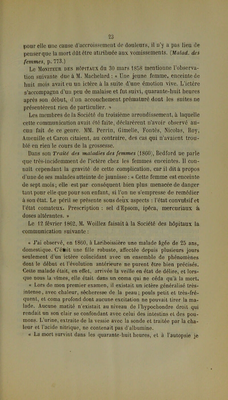 pour elle une cause d’accroissement de douleurs, il u’y a pas lieu de penser que la mort dût être attribuée aux vomissements. (.Malad. des femmes, p. 773.) Le Moniteur des hôpitaux du 30 mars 1858 mentionne l’observa- tion suivante due à M. Machelard : « Une jeune femme, enceinte de huit mois avait eu un ictère à la suite d’une émotion vive. L’ictére s’accompagna d’un peu de malaise et fut suivi, quarante-huit heures après son début, d’un accouchement prématuré dont les suites ne présentèrent rien de particulier. -> Les membres de la Société du troisième arrondissement, à laquelle cette communication avait été faite, déclarèrent n’avoir observé au- cun fait de ce genre. MM. Perrin, Gimelle, Fontès, Nicolas, Roy, Aineuille et Caron citaient, au contraire, des cas qui n'avaient trou- blé en rien le cours de la grossesse. Dans son Traité des maladies des femmes (1860), Bedford ne parle que très-incidemment de l’ictère chez les femmes enceintes. 11 con- naît cependant la gravité de cette complication, car il dit à propos d’une de ses malades atteinte de jaunisse : « Cette femme est enceinte de sept mois; elle est par conséquent bien plus menacée de danger tant pour elle que pour son enfant, si l’on ne s’empresse de remédier à son état. Le péril se présente sous deux aspects : l’état convulsif et l’état comateux. Prescription : sel d’Epsom, ipéca, mercuriaux à doses altérantes. » Le 12 février 1862, M. Woillez faisait à la Société des hôpitaux la communication suivante : « J’ai observé, en 1860. à Lariboissière une malade âgée de 25 ans,, domestique. C’étoit une fille robuste, affectée depuis plusieurs jours seulement d’un ictère coïncidant avec un ensemble de phénomènes dont le début et l’évolution antérieure ne purent être bien précisés. Cette malade était, en effet, arrivée la veille en état de délire, et lors- que nous la vîmes, elle était dans un coma qui ne céda qu’à la mort. « Lors de mon premier examen, il existait un ictère généralisé très- intense , avec chaleur, sécheresse de la peau ; pouls petit et très-fré- quent, et coma profond dont aucune, excitation ne pouvait tirer la ma- lade. Aucune matité n’existait au niveau de l’hypochondre droit qui rendait un son clair se confondant avec celui des intestins et des pou- mons. L’urine, extraite de la vessie avec la sonde et traitée par la cha- leur et l’acide nitrique, ne contenait pas d'albumine. « La mort survint dans les quarante-huit heures, et à l’autopsie je