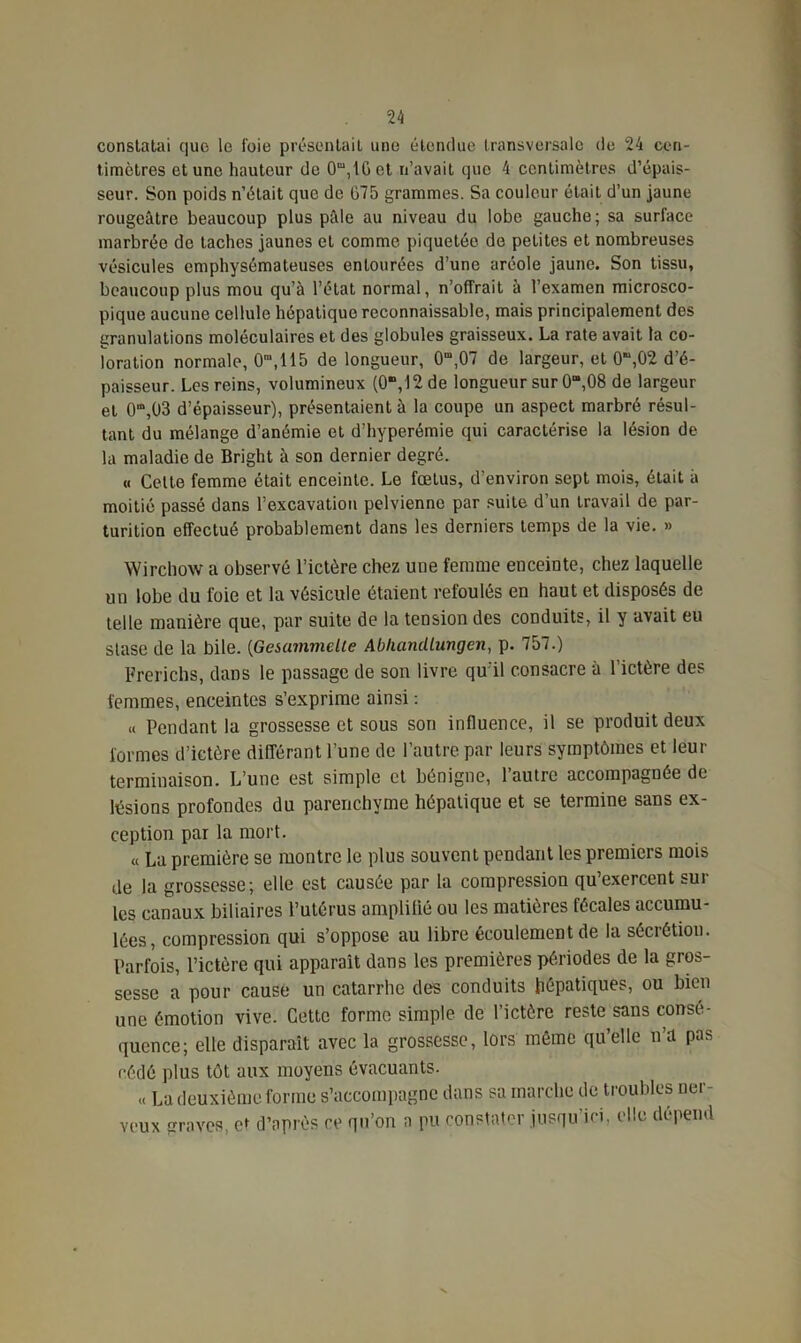 constatai que le foie présentait une étendue transversale de 24 cen- timètres et une hauteur de 0m,1Get n’avait que 4 centimètres d’épais- seur. Son poids n’était que de 675 grammes. Sa couleur était d’un jaune rougeâtre beaucoup plus pâle au niveau du lobe gauche; sa surface marbrée de taches jaunes et comme piquetée de petites et nombreuses vésicules emphysémateuses entourées d’une aréole jaune. Son tissu, beaucoup plus mou qu’à l’état normal, n’offrait à l’examen microsco- pique aucune cellule hépatique reconnaissable, mais principalement des granulations moléculaires et des globules graisseux. La rate avait la co- loration normale, O™,115 de longueur, 0m,07 de largeur, et 0“,02 d’é- paisseur. Les reins, volumineux (O-,12 de longueur sur 0“,08 de largeur et O^OS d’épaisseur), présentaient à la coupe un aspect marbré résul- tant du mélange d’anémie et d’hyperémie qui caractérise la lésion de la maladie de Bright à son dernier degré. « Celte femme était enceinte. Le fœtus, d’environ sept mois, était à moitié passé dans l’excavation pelvienne par suite d’un travail de par- turition effectué probablement dans les derniers temps de la vie. » Wirchow a observé l’ictère chez une femme enceinte, chez laquelle un lobe du foie et la vésicule étaient refoulés en haut et disposés de telle manière que, par suite de la tension des conduits, il y avait eu stase de la bile. (Gesammelte AbliancUungcn, p. 757.) Frerichs, dans le passage de son livre qu'il consacre à l’ictère des femmes, enceintes s’exprime ainsi : « Pendant la grossesse et sous son influence, il se produit deux formes d’ictère différant l’une de l’autre par leurs symptômes et leur terminaison. L’une est simple et bénigne, l’autre accompagnée de lésions profondes du parenchyme hépatique et se termine sans ex- ception par la mort. « La première se montre le plus souvent pendant les premiers mois de la grossesse; elle est causée par la compression qu’exercent sur les canaux biliaires l’utérus amplifié ou les matières fécales accumu- lées, compression qui s’oppose au libre écoulement de la sécrétion. Parfois, l’ictère qui apparaît dans les premières périodes de la gros- sesse a pour causé un catarrhe des conduits hépatiques, ou bien une émotion vive. Cette forme simple de l’ictère reste sans consé- quence; elle disparait avec la grossesse, lors môme qu’elle n’a pas cédé plus tôt aux moyens évacuants. « La deuxième forme s’accompagne dans sa marche de troubles ner- veux graves, et d’après ce qu’on a pu constater jusqu ici, elle dépend