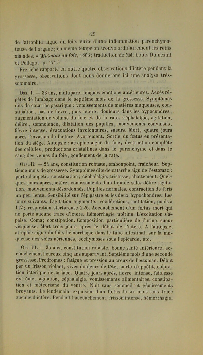 de l'atrophie aigue ilu foie, suite d’une inflammation parenchyma- teuse de l’organe; en même temps on trouve ordinairement les reins malades. » [Maladies du foie, 1866 ; traduction de MM. Louis Dumesnil et Pellagol, p. 174.) Frerichs rapporte en outre quatre observations d’ictère pendant la grossesse, observations dont nous donnerons ici une analyse très- sommaire. Obs. I. — 33 ans, multipare, longues émotions antérieures. Accès ré- pétés de lumbago dans le septième mois de la grossesse. Symptômes dits de catarrhe gastrique : vomissements de matières muqueuses, con- stipation, pas de fièvre, puis ictère, douleurs dans les hypocondres, augmentation de volume du foie et de la rate. Céphalalgie, agitation, délire, somnolence, dilatation des pupilles, mouvements convulsifs, fièvre intense, évacuations involontaires, sueurs. Mort, quatre jours après l’invasion de l’ictère. Avortement. Sortie du fœtus en présenta- tion du siège. Autopsie : atrophie aiguë du foie, destruction complète des cellules, productions cristallines dans le parenchyme et dans le sang des veines du foie, gonflement de la rate. Obs. II. — 24 ans, constitution robuste, embonpoint, fraîcheur. Sep- tième mois de grossesse. Symptômes dits de catarrhe aigu de l’estomac : perte d’appétit, constipation ; céphalalgie, tristesse, abattement. Quel- ques jours après, ictère, vomissements d’un liquide sale, délire, agita- tion, mouvements désordonnés. Pupilles normales, contraction de l’iris un peu lente. Sensibilité sur l’épigastre et les deux hypochondres. Les jours suivants, l’agitation augmente, vociférations, jactitation, pouls à 112; respiration stertoreuse à 26. Accouchement d’un fœtus mort qui ne porte aucune trace d’ictère. Hémorrhagie utérine. L’excitation s’a- paise. Coma; constipation. Composition particulière de l’urine, sueur visqueuse. Mort trois jours après le début de l’ictère. A l’autopsie, atrophie aiguë du foie, hémorrhagie dans le tube intestinal, sur la mu- queuse des voies aériennes, ecchymoses sous l’épicarde, etc. Obs. III. — 35 ans, constitution robuste, bonne santé antérieure, ac- couchement heureux cinq ans auparavant. Septième mois d’une seconde grossesse. Prodromes : fatigue et pression au creux de l’estomac. Début par un frisson violent, vives douleurs de tête, perte d’appétit, colora- tion ictérique de la face. Quatre jours après, fièvre intense, faiblesse extrême, agitation, céphalalgie, vomissements alimentaires, constipa- tion et météorisme du ventre. Nuit sans sommeil et gémissements bruyants. Le lendemain, expulsion d’un fœtus do six mois sans trace aucune d’ictère. Pendant l'accouchement, frisson intense, hémorrhagie,