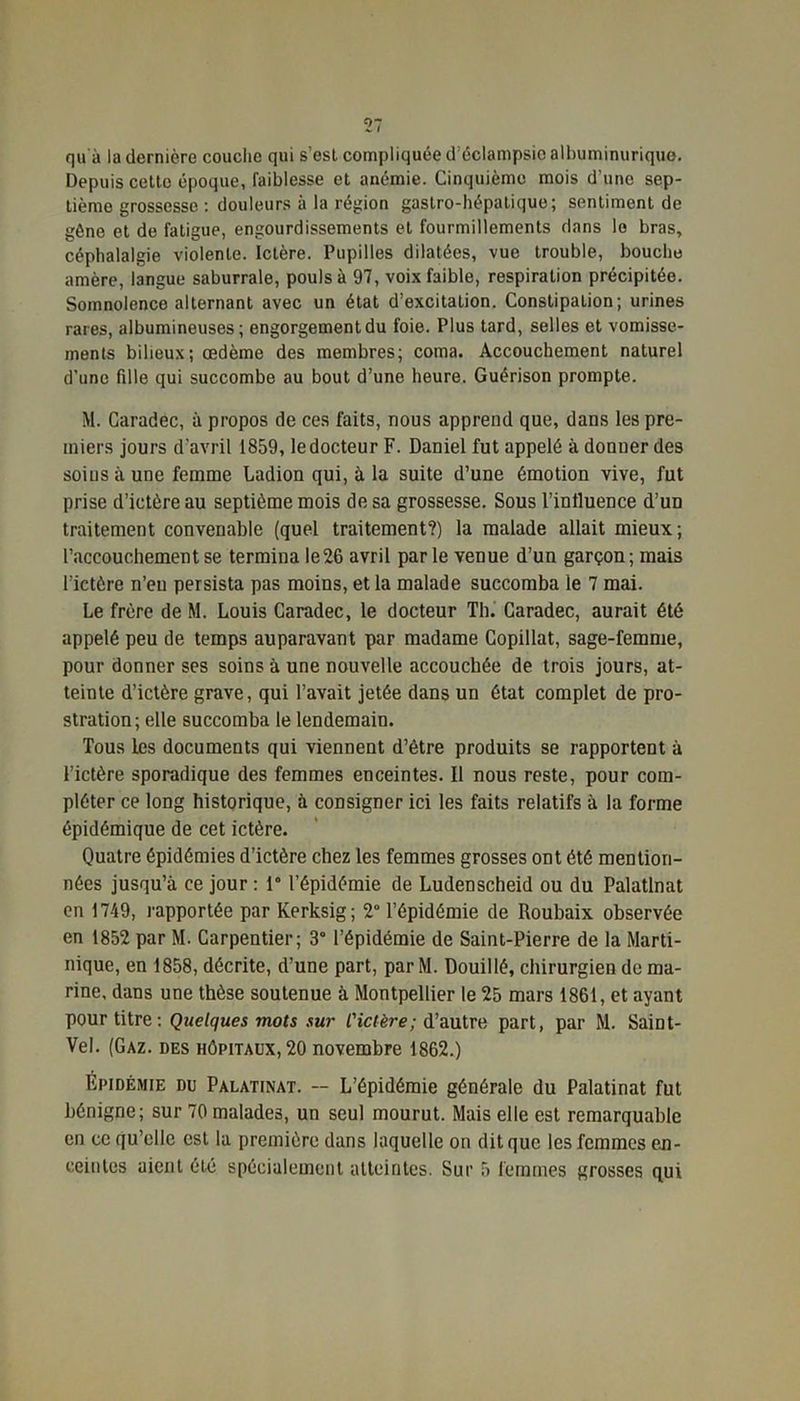 qu à la dernière couche qui s'est compliquée d'éclampsie albuminurique. Depuis cette époque, faiblesse et anémie. Cinquième mois d’une sep- tième grossesse : douleurs à la région gastro-hépatique; sentiment de gêne et de fatigue, engourdissements et fourmillements dans le bras, céphalalgie violente. Ictère. Pupilles dilatées, vue trouble, bouche amère, langue saburrale, pouls à 97, voix faible, respiration précipitée. Somnolence alternant avec un état d’excitation. Constipation; urines rares, albumineuses; engorgement du foie. Plus tard, selles et vomisse- ments bilieux; œdème des membres; coma. Accouchement naturel d’une fille qui succombe au bout d’une heure. Guérison prompte. M. Caradec, à propos de ces faits, nous apprend que, dans les pre- miers jours d’avril 1859, ledocteur F. Daniel fut appelé à donner des soins à une femme Ladion qui, à la suite d’une émotion vive, fut prise d’ictère au septième mois de sa grossesse. Sous l’influence d’un traitement convenable (quel traitement?) la malade allait mieux:; l’accouchement se termina le 26 avril parle venue d’un garçon; mais l’ictère n’eu persista pas moins, et la malade succomba le 7 mai. Le frère de M. Louis Caradec, le docteur Th. Caradec, aurait été appelé peu de temps auparavant par madame Copillat, sage-femme, pour donner ses soins à une nouvelle accouchée de trois jours, at- teinte d’ictère grave, qui l’avait jetée dans un état complet de pro- stration; elle succomba le lendemain. Tous les documents qui viennent d’être produits se rapportent à l’ictère sporadique des femmes enceintes. Il nous reste, pour com- pléter ce long historique, à consigner ici les faits relatifs à la forme épidémique de cet ictère. Quatre épidémies d’ictère chez les femmes grosses ont été mention- nées jusqu’à ce jour : 1° l’épidémie de Ludenscheid ou du Palatlnat en 1749, rapportée par Kerksig; 2° l’épidémie de Roubaix observée en 1852 par M. Carpentier; 3° l’épidémie de Saint-Pierre de la Marti- nique, en 1858, décrite, d’une part, par M. Douillé, chirurgien de ma- rine, dans une thèse soutenue à Montpellier le 25 mars 1861, et ayant pour titre : Quelques mots sur l'ictère; d’autre part, par M. Saint- Vel. (Gaz. des hôpitaux, 20 novembre 1862.) Épidémie du Palatinat. -- L’épidémie générale du Palatinat fut bénigne; sur 70 malades, un seul mourut. Mais elle est remarquable en ce qu’elle est la première dans laquelle on dit que les femmes en- ceintes aient été spécialement atteintes. Sur 5 femmes grosses qui