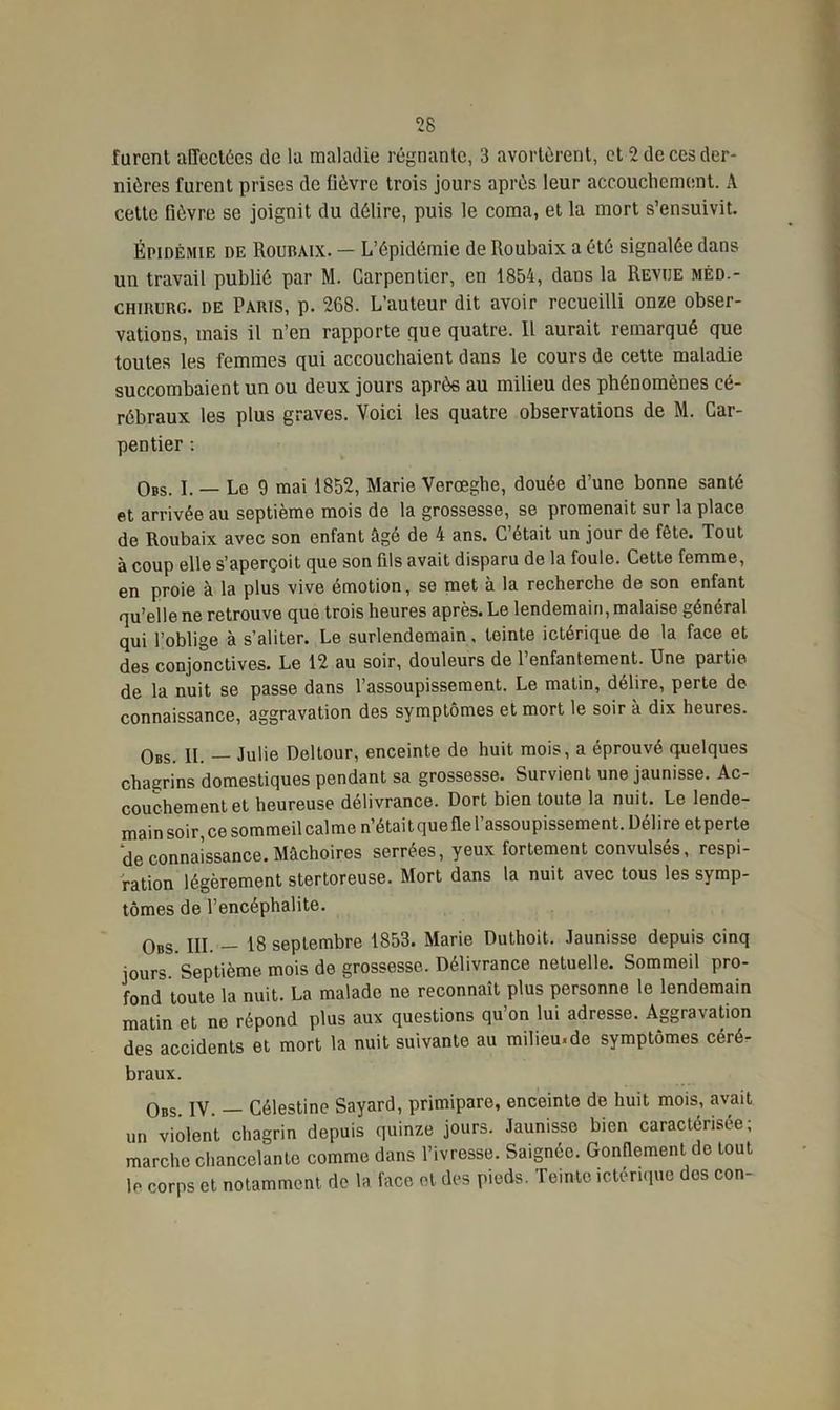 furent affectées de lu maladie régnante, 3 avortèrent, et 2 de ces der- nières furent prises de fièvre trois jours après leur accouchement. A cette fièvre se joignit du délire, puis le coma, et la mort s’ensuivit. Épidémie de Romuix. — L’épidémie de Roubaix a été signalée dans un travail publié par M. Carpentier, en 1854, dans la Revue méd.- CHIRURG. DE Paris, p. 268. L’auteur dit avoir recueilli onze obser- vations, mais il n’en rapporte que quatre. Il aurait remarqué que toutes les femmes qui accouchaient dans le cours de cette maladie succombaient un ou deux jours après au milieu des phénomènes cé- rébraux les plus graves. Voici les quatre observations de M. Car- pentier : Obs. I. — Le 9 mai 1852, Marie Verœghe, douée d’une bonne santé et arrivée au septième mois de la grossesse, se promenait sur la place de Roubaix avec son enfant âgé de 4 ans. C’était un jour de fête. Tout à coup elle s’aperçoit que son fds avait disparu de la foule. Cette femme, en proie à la plus vive émotion, se met à la recherche de son enfant qu’elle ne retrouve que trois heures après. Le lendemain, malaise général qui l’oblige à s’aliter. Le surlendemain, teinte ictérique de la face et des conjonctives. Le 12 au soir, douleurs de l’enfantement. Une partie de la nuit se passe dans l’assoupissement. Le matin, délire, perte de connaissance, aggravation des symptômes et mort le soir à dix heures. Obs. IL — Julie Deltour, enceinte de huit mois, a éprouvé quelques chagrins domestiques pendant sa grossesse. Survient une jaunisse. Ac- couchement et heureuse délivrance. Dort bien toute la nuit. Le lende- main soir, ce sommeil calme n’étaitquefle l’assoupissement. Délire etperte de connaissance. Mâchoires serrées, yeux fortement convulsés, respi- ration légèrement stertoreuse. Mort dans la nuit avec tous les symp- tômes de l’encéphalite. 0BS jjj 18 septembre 1853. Marie Duthoit. Jaunisse depuis cinq jours. Septième, mois de grossesse. Délivrance netuelle. Sommeil pro- fond toute la nuit. La malade ne reconnaît plus personne le lendemain matin et ne répond plus aux questions qu’on lui adresse. Aggravation des accidents et mort la nuit suivante au milieu.de symptômes céré- braux. 0BS. IV. — Célestine Sayard, primipare, enceinte de huit mois, avait un violent chagrin depuis quinze jours. Jaunisse bien caractérisée; marche chancelante comme dans l’ivresse. Saignée. Gonflement de tout le corps et notamment de la face et des pieds. Teinte ictérique dos con-