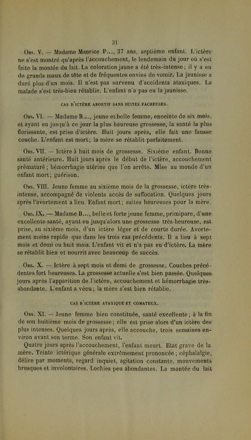 Obs. V. — Madame Maurice P..., 37 ans, septième enfant. L’ictère ne s’est montré qu’après l’accouchement, le lendemain du jour où s’est faite la montée du lait. La coloration jaune a été très-intense; il y a eu de grands maux de tête et de fréquentes envies de vomir. La jaunisse a duré plus d’un mois. Il n’est pas survenu d’accidents ataxiques. La malade s’est très-bien rétablie. L’enfant n'a pas eu la jaunisse. CAS d’ictère ABORTIF SANS SUITES FACHEUSES. Obs. VL — Madame R..., jeune et belle femme, enceinte de six mois, et ayant eu jusqu’à ce jour la plus heureuse grossesse, la santé la plus florissante, est prise d’ictère. Huit jours après, elie fait une fausse couche. L’enfant est mort; la mère se rétablit parfaitement. Obs. VII. — Ictère à huit mois de grossesse. Sixième enfant. Bonne santé antérieure. Huit jours après le début de l’ictère, accouchement prématuré ; hémorrhagie utérine que l’on arrête. Mise au monde d’un enfant mort; guérison. Obs. VIII. Jeune femme au sixième mois de la grossesse, ictère très- intense, accompagné de violents accès de suffocation. Quelques jours après l’avortement a lieu. Enfant mort; suites heureuses pour la mère. Obs. IX. — Madame B..., belle et forte jeune femme, primipare, d’une excellente santé, ayant eu jusqu’alors une grossesse très-heureuse, est prise, au sixième mois, d’un ictère léger et de courte durée. Avorte- ment moins rapide que dans les trois cas précédents. Il a lieu à sept mois et demi ou huit mois. L’enfant vit et n’a pas eu d’ictère. La mère se rétablit bien et nourrit avec beaucoup de succès. Obs. X. — Ictère à sept mois et demi de grossesse. Couches précé- dentes fort heureuses. La grossesse actuelle s’est bien passée. Quelques jours après l’apparition de l’ictère, accouchement et hémorrhagie très- abondante. L’enfanta vécu; la mère s’est bien rétablio. CAS d’ictère ATAXIQUE ET COMATEUX. Obs. XL — Jeune femme bien constituée, santé excellente ; à la fin de son huitième mois de grossesse; elle est prise alors d’un ictère des plus intenses. Quelques jours après, elle accouche, trois semaines en- viron avant son terme. Son enfant vit. Quatre jours après l’accouchement, l’enfant meurt. Etat grave de la mère. Teinte ictérique générale extrêmement prononcée ; céphalalgie, délire par moments, regard inquiet, agitation constante, mouvements brusques et involontaires. Lochies peu abondantes. La montée du lait