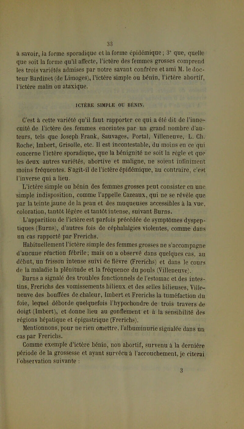 à savoir, la forme sporadique et la forme épidémique; 3° que, quelle que soit la forme qu’il affecte, l’ictère des femmes grosses comprend les trois variétés admises par notre savant confrère et ami M. le doc- teur Bardinet(de Limoges), l’ictère simple ou bénin, l’ictère abortif, l’ictère malin ou ataxique. ICTÈRE SIMPLE OU BÉNIN. C’est à cette variété qu’il faut rapporter ce qui a été dit de l’inno- cuité de l’ictère des femmes enceintes par un grand nombre d’au- teurs, tels que Joseph Frank, Sauvages, Portai, Villeneuve, L. Ch. Roche, Imbert, Grisolle, etc. Il est incontestable, du moins en ce qui concerne l’ictère sporadique, que la bénignité ne soit la règle et que les deux autres variétés, abortive et maligne, ne soient infiniment moins fréquentes. S’agit-il de l’ictère épidémique, au contraire, c’est l’inverse qui a lieu. L'ictère simple ou bénin des femmes grosses peut consister en une simple indisposition, comme l’appelle Cazeaux, qui ne se révèle que par la teinte jaune de la peau et des muqueuses accessibles à la vue, coloration, tantôt légère et tantôt intense, suivant Burns. L’apparition de l’ictôre est parfois précédée de symptômes dyspep- tiques (Burns), d’autres fois de céphalalgies violentes, comme dans un cas rapporté par Frerichs. Habituellement l’ictère simple des femmes grosses ne s’accompagne d’aucune réaction fébrile; mais on a observé dans quelques cas, au début, un frisson intense suivi de fièvre (Frerichs) et dans le cours de la maladie la plénitude et la fréquence du pouls (Villeneuve). Burns a signalé des troubles fonctionnels de l’estomac et des intes- tins, Frerichs des vomissements bilieux et des selles bilieuses, Ville- neuve des bouffées de chaleur, Imbert et Frerichs la tuméfaction du foie, lequel déborde quelquefois l’hypochondre de trois travers de doigt (Imbert), et donne lieu au gonflement et à la sensibilité dos régions hépatique et épigastrique (Frerichs). Mentionnons, pour ne rien omettre, l'albuminurie signalée dans un cas par Frerichs. Comme exemple d’ictère bénin, non abortif, survenu à la dernière période de la grossesse et ayant survécu ii l’accouchement, je citerai l’observation suivante : 3