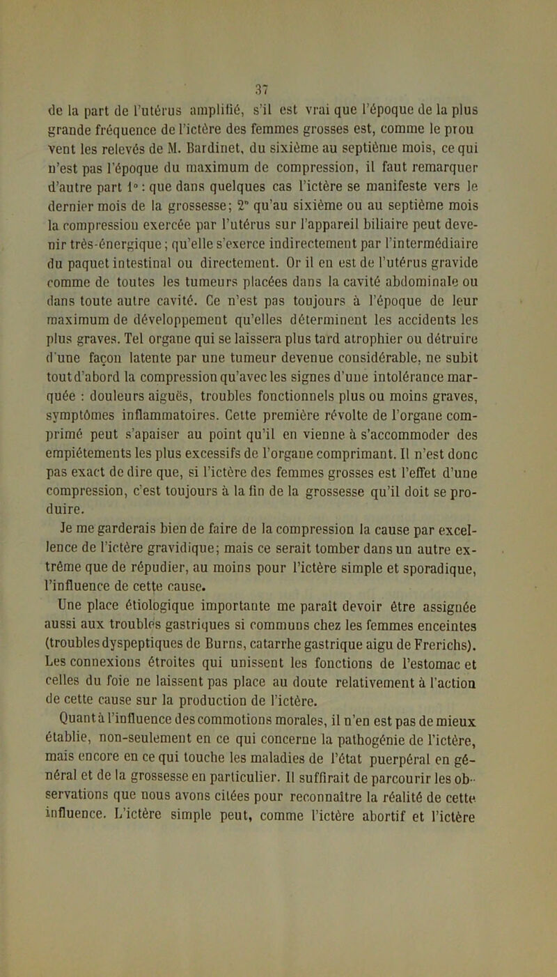 de la part de l’utérus amplifié, s’il est vrai que l’époque de la plus grande fréquence de l’ictére des femmes grosses est, comme le prou vent les relevés de M. Bardinet, du sixième au septième mois, ce qui u’est pas l'époque du maximum de compression, il faut remarquer d’autre part 1° : que dans quelques cas l’ictère se manifeste vers le dernier mois de la grossesse; 2 qu’au sixième ou au septième mois la compression exercée par l’utérus sur l’appareil biliaire peut deve- nir très-énergique ; qu’elle s’exerce indirectement par l’intermédiaire du paquet intestinal ou directement. Or il en est de l’utérus gravide comme de toutes les tumeurs placées dans la cavité abdominale ou dans toute autre cavité. Ce n’est pas toujours à l’époque de leur maximum de développement qu’elles déterminent les accidents les plus graves. Tel organe qui se laissera plus tard atrophier ou détruire d une façon latente par une tumeur devenue considérable, ne subit tout d’abord la compression qu’avec les signes d’une intolérance mar- quée : douleurs aiguës, troubles fonctionnels plus ou moins graves, symptômes inflammatoires. Cette première révolte de l’organe com- primé peut s’apaiser au point qu’il en vienne à s’accommoder des empiétements les plus excessifs de l’organe comprimant. Il n’est donc pas exact de dire que, si l’ictère des femmes grosses est l’efTet d’une compression, c’est toujours à la fin de la grossesse qu’il doit se pro- duire. Je me garderais bien de faire de la compression la cause par excel- lence de l’ictère gravidique; mais ce serait tomber dans un autre ex- trême que de répudier, au moins pour l’ictère simple et sporadique, l’influence de cette cause. Une place étiologique importante me parait devoir être assignée aussi aux troubles gastriques si communs chez les femmes enceintes (troubles dyspeptiques de Burns, catarrhe gastrique aigu de Frcrichs). Les connexions étroites qui unissent les fonctions de l’estomac et celles du foie ne laissent pas place au doute relativement à l’action de cette cause sur la production de l’ictère. Quant à l’influence des commotions morales, il n’en est pas de mieux établie, non-seulement en ce qui concerue la pathogénie de l’ictère, mais encore en ce qui touche les maladies de l’état puerpéral en gé- néral et de la grossesse en particulier. 11 suffirait de parcourir les ob- servations que nous avons citées pour reconnaître la réalité de cette influence. L’ictère simple peut, comme l’ictère abortif et l’ictère