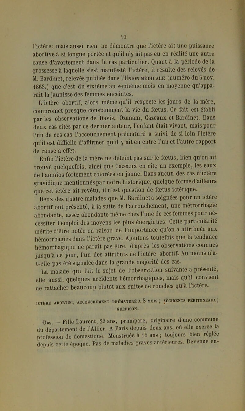 l’ictère; mais aussi rien ne démontre que l’ictère ait une puissance abortive à si longue portée et qu’il n’y ait pas eu en réalité une autre cause d’avortement dans le cas particulier. Quant à la période de la grossesse à laquelle s’est manifesté l’ictère, il résulte des relevés de M. Bardiuet, relevés publiés dans I’Union médicale (numéro du 5 nov. 1863.) que c’est du sixième au septième mois en moyenne qu’appa- raît la jaunisse des femmes enceintes. L’ictère abortif, alors même qu’il respecte les jours de la mère, compromet presque constamment la vie du fœtus. Ce fait est établi par les observations de Davis, Ozanam, Cazeaux et Bardinet. Dans deux cas cités parce dernier auteur, l’enfant était vivant, mais pour l’un de ces cas l’accouchement prématuré a suivi de si loin l’ictère qu’il est difficile d’affirmer qu’il y ait eu entre l’un et l’autre rapport de cause à effet. Enfin l’ictère de la mère ne déteint pas sur le fœtus, bien qu’on ait trouvé quelquefois, ainsi que Cazeaux en cite un exemple, les eaux de l’amnios fortement colorées en jaune. Dans aucun des cas d’ictère gravidique mentionnés par notre historique, quelque forme d’ailleurs que cet ictère ait revêtu, il n’est question de fœtus ictérique. Deux des quatre malades que M. Bardiuet a soignées pour un ictère abortif ont présenté, à la suite de l’accouchement, une métrorrhagie abondante, assez abondante même chez l’une de ces femmes pour né- cessiter l’emploi des moyens les plus énergiques. Cette particularité mérite d’être notée en raison de l’importance qu’on a attribuée aux hémorrhagies dans l’ictère grave. Ajoutons toutefois que la tendance hémorrhagique ne paraît pas être, d’après les observations connues jusqu’à ce jour, l’un des attributs de l’ictère abortif. Au moins n’a- i-eile pas été signalée dans la grande majorité des cas. La malade qui fait le sujet de l’observation suivante a présenté, elle aussi, quelques accidents hémorrhagiques, mais qu’il convient rie rattacher beaucoup plutôt aux suites de couches qu’à l’ictère. ictère auortif; accouchement prématuré a S mois ; accidents péritonéaux; GUÉRISON. Obs. — Fille Laurent, 23 ans, primipare, originaire d’une commune du département de l’Ailier. A Paris depuis deux ans, où elle exerce la profession de domestique. Menstruée à 15 ans ; toujours bien réglée depuis cette époque. Pas de maladies graves antérieures. Devenue en-