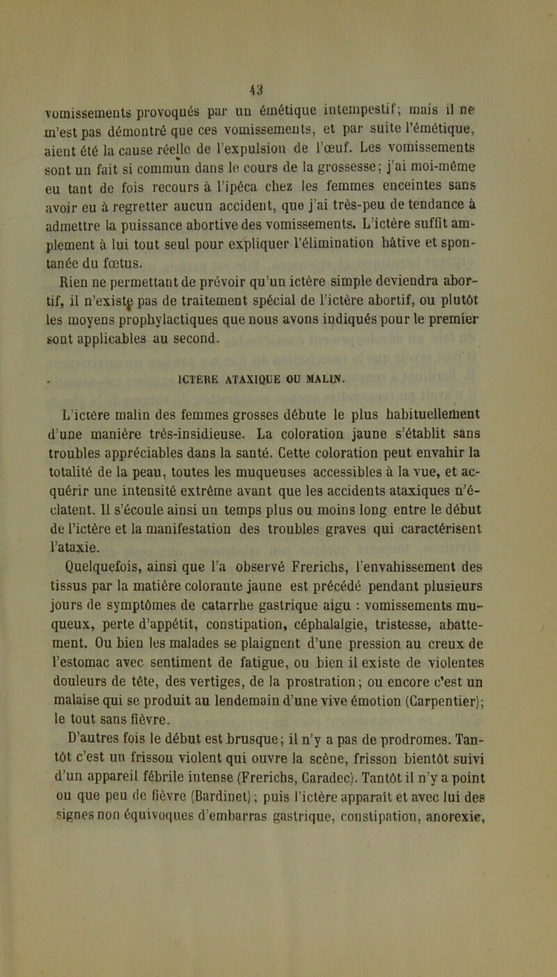 Y3 vomissements provoqués par un émétique intempestif; mais il ne m’est pas démontré que ces vomissements, et par suite l’émétique, aient été la cause réelle de l’expulsion de l’œuf. Les vomissements sont un fait si commun dans le cours de la grossesse; j'ai moi-méme eu tant de fois recours à l’ipéca chez les femmes enceintes sans avoir eu à regretter aucun accident, que j’ai très-peu de tendance à admettre la puissance abortive des vomissements. L'ictère suffit am- plement à lui tout seul pour expliquer l’élimination liàtive et spon- tanée du fœtus. Rien ne permettant de prévoir qu’un ictère simple deviendra abor- tif, il n’existf pas de traitement spécial de l’ictère abortif, ou plutôt les moyens prophylactiques que nous avons indiqués pour le premier sont applicables au second. ICTERE ATAXIQUE OU MALIN. L’ictère malin des femmes grosses débute le plus habituellement d’une manière très-insidieuse. La coloration jaune s’établit sans troubles appréciables dans la santé. Cette coloration peut envahir la totalité de la peau, toutes les muqueuses accessibles à la vue, et ac- quérir une intensité extrême avant que les accidents ataxiques n’é- clatent. 11 s’écoule ainsi un temps plus ou moins long entre le début de l’ictère et la manifestation des troubles graves qui caractérisent l’ataxie. Quelquefois, ainsi que l’a observé Frerichs, l'envahissement des tissus par la matière colorante jaune est précédé pendant plusieurs jours de symptômes de catarrhe gastrique aigu : vomissements mu- queux, perte d’appétit, constipation, céphalalgie, tristesse, abatte- ment. Ou bien les malades se plaignent d’une pression au creux de l’estomac avec sentiment de fatigue, ou bien il existe de violentes douleurs de tête, des vertiges, de la prostration ; ou encore c’est un malaise qui se produit au lendemain d’une vive émotion (Carpentier); le tout sans fièvre. D’autres fois le début est brusque; il n’y a pas de prodromes. Tan- tôt c’est un frissou violent qui ouvre la scène, frisson bientôt suivi d’un appareil fébrile intense (Frerichs, Caradcc). Tantôt il n’y a point ou que peu de fièvre (Bardinet) ; puis l’ictère apparaît et avec lui des signes non équivoques d’embarras gastrique, constipation, anorexie,