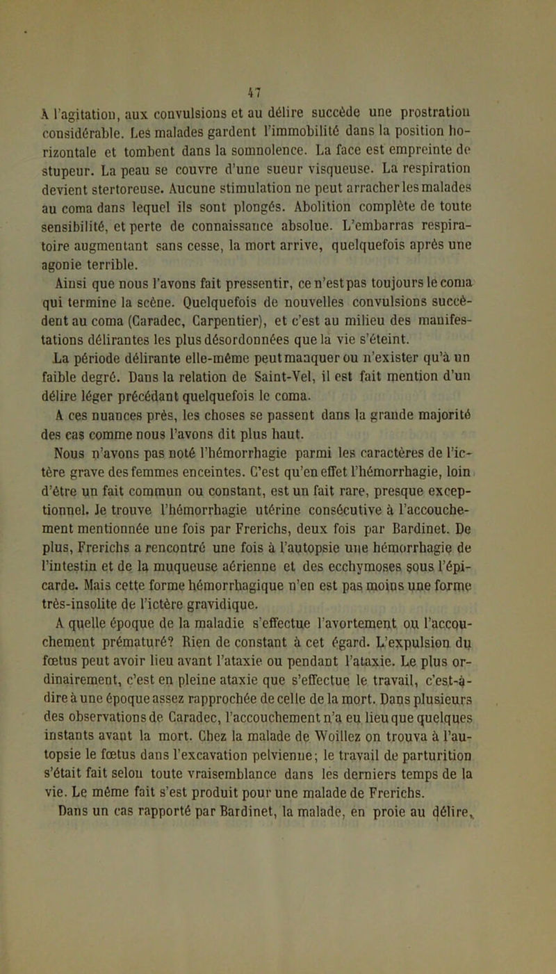 A l’agitation, aux convulsions et au délire succède une prostration considérable. Les malades gardent l’immobilité dans la position ho- rizontale et tombent dans la somnolence. La face est empreinte de stupeur. La peau se couvre d’une sueur visqueuse. La respiration devient stertoreuse. Aucune stimulation ne peut arracher les malades au coma dans lequel ils sont plongés. Abolition complète de toute sensibilité, et perte de connaissance absolue. L’embarras respira- toire augmentant sans cesse, la mort arrive, quelquefois après une agonie terrible. Ainsi que nous l’avons fait pressentir, ce n’est pas toujours le coma qui termine la scène. Quelquefois de nouvelles convulsions succè- dent au coma (Garadec, Carpentier), et c’est au milieu des manifes- tations délirantes les plus désordonnées que la vie s’éteint. La période délirante elle-même peutmaaquer ou n’exister qu’à un faible degré. Dans la relation de Saint-Vel, il est fait mention d’un délire léger précédant quelquefois le coma. A ces nuances près, les choses se passent dans la grande majorité des cas comme nous l’avons dit plus haut. Nous n’avons pas noté l’hémorrhagie parmi les caractères de l’ic- tère grave des femmes enceintes. C’est qu’en effet l’hémorrhagie, loin d’être un fait commun ou constant, est un fait rare, presque excep- tionnel. Je trouve l’hémorrhagie utérine consécutive à l’accouche- ment mentionnée une fois par Frerichs, deux fois par Bardinet. De plus, Frerichs a rencontré une fois à l’autopsie une hémorrhagie de l’intestin et de la muqueuse aérienne et des ecchymoses çous l’épi- carde. Mais cette forme hémorrhagique n’en est pas moins une forme très-insolite de l’ictère gravidique. A quelle époque de la maladie s’effectue l’avortement ou l’accou- chement prématuré? Rien de constant à cet égard. L’expulsion du fœtus peut avoir lieu avant l’ataxie ou pendant l’ataxie. Le plus or- dinairement, c’est en pleine ataxie que s’effectue le travail, c’est-à- dire à une époque assez rapprochée de celle de la mort. Dans plusieurs des observations de Caradec, l’accouchement n’a eu lieu que quelques instants avant la mort. Chez la malade de Woillez on trouva à l’au- topsie le fœtus dans l’excavation pelvienne; le travail de parturition s’était fait selon toute vraisemblance dans les derniers temps de la vie. Le même fait s’est produit pour une malade de Frerichs. Dans un cas rapporté par Bardinet, la malade, en proie au délire,.