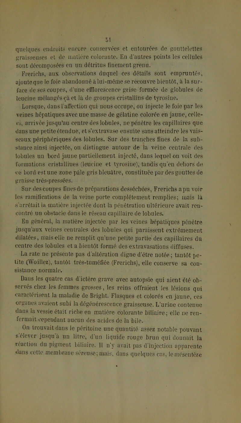 quelques endroits encore conservées et entourées de gouttelettes graisseuses et de matière colorante. En d'autres points les cellules sont décomposées en un détritus finement grenu. Frerichs, aux observations duquel ces détails sont empruntés, ojoutcque le foie abandonné à lui-môme se recouvre bientôt, à la sur- face de ses coupes, d’une efflorescence grise formée de globules de leucine mélangésçà et là de groupes cristallins de tyrosine. Lorsque, dans l'affection qui nous occupe, on injecte le foie par les veines hépatiques avec une masse de gélatine colorée en jaune, celle- ci, arrivée jusqu’au centre des lobules, ne pénètre les capillaires que dans une petite étendue, et s’extravase ensuite sans atteindre les vais- seaux périphériques des lobules. Sur des tranches fines de la sub- stance ainsi injectée, on distingue autour de la veine centrale des lobules un bord jaune partiellement injecté, dans lequel on voit des formations cristallines (leucine et tyrosine), tandis qu’en dehors de ce bord estune zone pâle gris bleuâtre, constituée par des gouttes de graisse très-pressées. Sur descoupes fines de préparations desséchées, Frerichs apu voir les ramifications de la veine porte complètement remplies; mais là s’arrêtait la matière injectée dont la pénétration ultérieure avait ren- contré un obstacle dans le réseau capillaire de lobules. En général, la matière injectée par les veines hépatiques pénètre jusqu’aux veines centrales des lobules qui paraissent extrêmement dilatées, mais elle ne remplit qu’une petite partie des capillaires du centre des lobules et a bientôt formé des extravasations diffuses. La rate ne présente pas d’altération digne d’étre notée; tantôt pe- tite (Woillez), tantôt três-tuméfiée (Frerichs), elle conserve sa con- sistance normale. Dans les quatre cas d'ictère grave avec autopsie qui aient été ob- servés chez les femmes grosses, les reins offraient les lésions qui caractérisent la maladie de Bright. Flasques et colorés en jaune, ces organes avaient subi la dégénérescence graisseuse. L’urine contenue dans la vessie était riche en matière colorante biliaire; elle ne ren- fermait cependant aucun des acides de la bile. On trouvait dans le péritoine une quantité assez notable pouvant s’élever jusqu'à un litre, d'un liquide rouge brun qui donnait la réaction du pigment biliaire. Il n’y avait pas d'injection apparente <lans cette membrane séreuse; mais, dans quelques cas, le mésentère