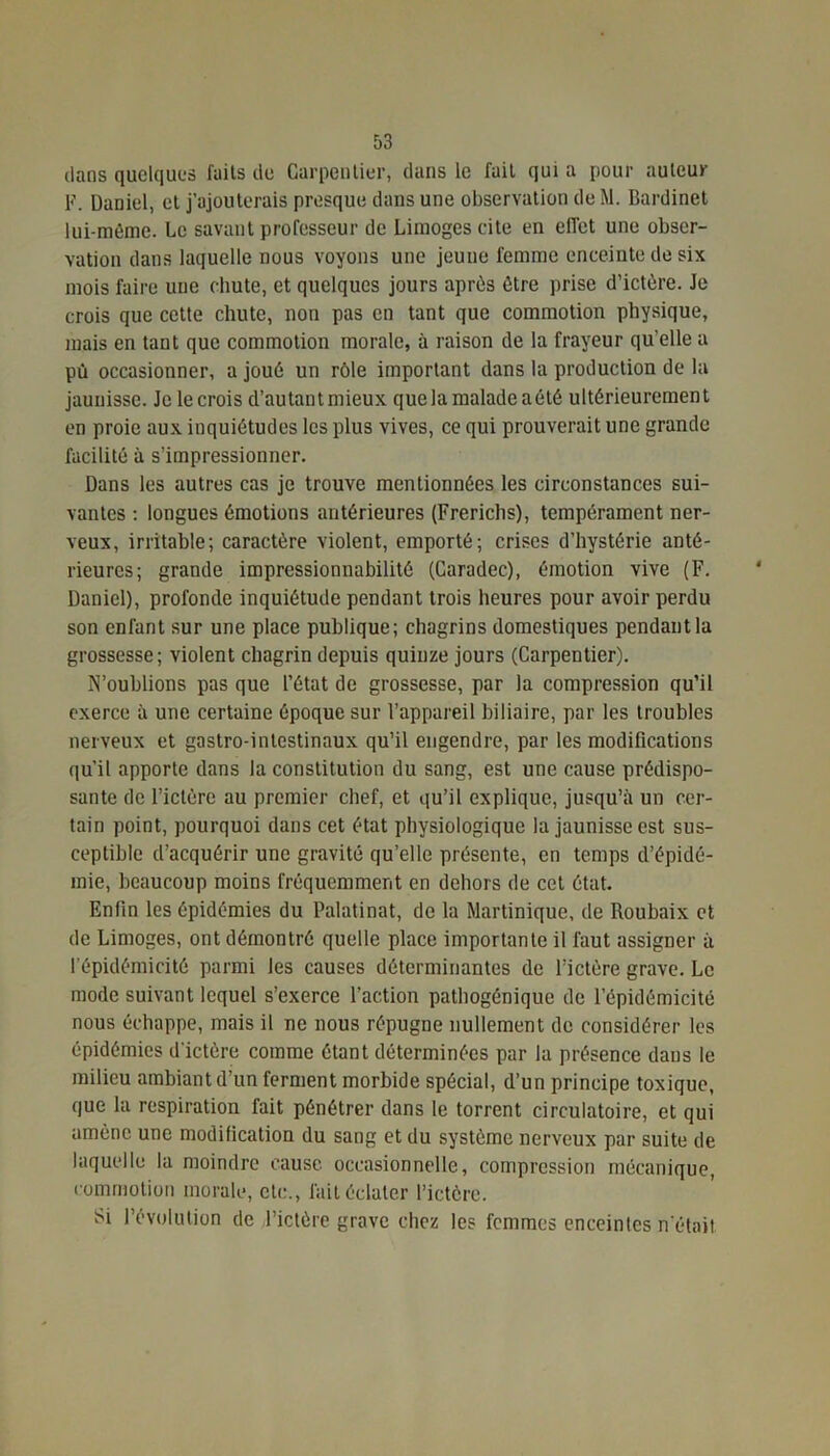 dans quelques faits de Carpentier, dans le fait qui a pour auteur 1-'. Daniel, et j’ajouterais presque dans une observation de M. Bardinet lui-même. Le savant professeur de Limoges cite en effet une obser- vation dans laquelle nous voyons une jeune femme enceinte de six mois faire une chute, et quelques jours après être prise d’ictère. Je crois que cette chute, non pas en tant que commotion physique, mais en tant que commotion morale, à raison de la frayeur qu elle a pù occasionner, a joué un rôle important dans la production de la jaunisse. Je lecrois d’autantmieux que la malade aété ultérieurement en proie aux inquiétudes les plus vives, ce qui prouverait une grande facilité à s’impressionner. Dans les autres cas je trouve mentionnées les circonstances sui- vantes : longues émotions antérieures (Frerichs), tempérament ner- veux, irritable; caractère violent, emporté; crises d’hystérie anté- rieures; grande impressionnabilité (Caradec), émotion vive (F. Daniel), profonde inquiétude pendant trois heures pour avoir perdu son enfant sur une place publique; chagrins domestiques pendant la grossesse; violent chagrin depuis quinze jours (Carpentier). N’oublions pas que l’état de grossesse, par la compression qu’il exerce à une certaine époque sur l’appareil biliaire, par les troubles nerveux et gastro-intestinaux qu’il engendre, par les modifications qu’il apporte dans la constitution du sang, est une cause prédispo- sante de l’ictère au premier chef, et qu’il explique, jusqu’à un cer- tain point, pourquoi dans cet état physiologique la jaunisse est sus- ceptible d’acquérir une gravité qu’elle présente, en temps d’épidé- mie, beaucoup moins fréquemment en dehors de cet état. Enfin les épidémies du Palatinat, de la Martinique, de Roubaix et de Limoges, ont démontré quelle place importante il faut assigner à l’épidémicité parmi les causes déterminantes de l’ictère grave. Le mode suivant lequel s’exerce l’action pathogénique de l’épidémicité nous échappe, mais il ne nous répugne nullement de considérer les épidémies d'ictère comme étant déterminées par la présence dans le milieu ambiant d’un ferment morbide spécial, d’un principe toxique, que la respiration fait pénétrer dans le torrent circulatoire, et qui amène une modification du sang et du système nerveux par suite de laquelle la moindre cause occasionnelle, compression mécanique, commotion morale, etc., fait éclater l’ictère. Si l’évolution de l’ictère grave chez les femmes enceintes n’était