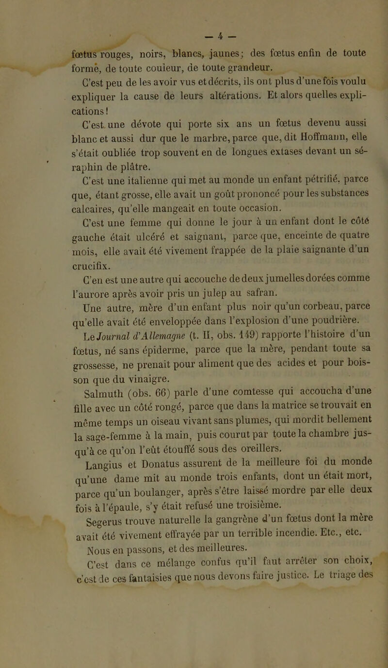 fœtus rouges, noirs, blancs, jaunes; des fœtus enfin de toute formé, de toute couleur, de toute grandeur. C’est peu de les avoir vus et décrits, ils ont plus d’une fois voulu expliquer la cause de leurs altérations. Et alors quelles expli- cations ! C’est une dévote qui porte six ans un fœtus devenu aussi blanc et aussi dur que le marbre, parce que, dit Hoffmann, elle s’était oubliée trop souvent en de longues extases devant un sé- raphin de plâtre. C’est une italienne qui met au monde un enfant pétrifié, parce que, étant grosse, elle avait un goût prononcé pour les substances calcaires, qu’elle mangeait en toute occasion. C’est une femme qui donne le jour à un entant dont le côté gauche était ulcéré et saignant, parce que, enceinte de quatre mois, elle avait été vivement frappée de la plaie saignante d’un crucifix. C’en est une autre qui accouche de deux jumelles dorées comme l’aurore après avoir pris un julep au safran. Une autre, mère d’un enfant plus noir qu’un corbeau, parce qu’elle avait été enveloppée dans l’explosion d’une poudrière. Le Journal il Allemagne (t. II, obs. 149) rapporte l’histoire d’un fœtus, né sans épiderme, parce que la mère, pendant toute sa grossesse, ne prenait pour aliment que des acides et pour bois- son que du vinaigre. Salmuth (obs. 66) parle d’une comtesse qui accoucha d’une fille avec un côté rongé, parce que dans la matrice se trouvait en meme temps un oiseau vivant sans plumes, qui mordit bellement la sage-femme à la main, puis courut par toute la chambre jus- qu’à ce qu’on l’eût étouffé sous des oreillers. Langius et Donatus assurent de la meilleure foi du monde qu’une dame mit au monde trois enfants, dont un était mort, parce qu’un boulanger, après s’être laissé mordre par elle deux fois à l’épaule, s’y était refusé une troisième. Segerus trouve naturelle la gangrène d’un fœtus dont la mère avait été vivement effrayée par un terrible incendie. Etc., etc. Nous en passons, et des meilleures. C’est dans ce mélange confus qu’il faut arrêter son choix, c’est de ces fantaisies que nous devons faire justice. Le triage des