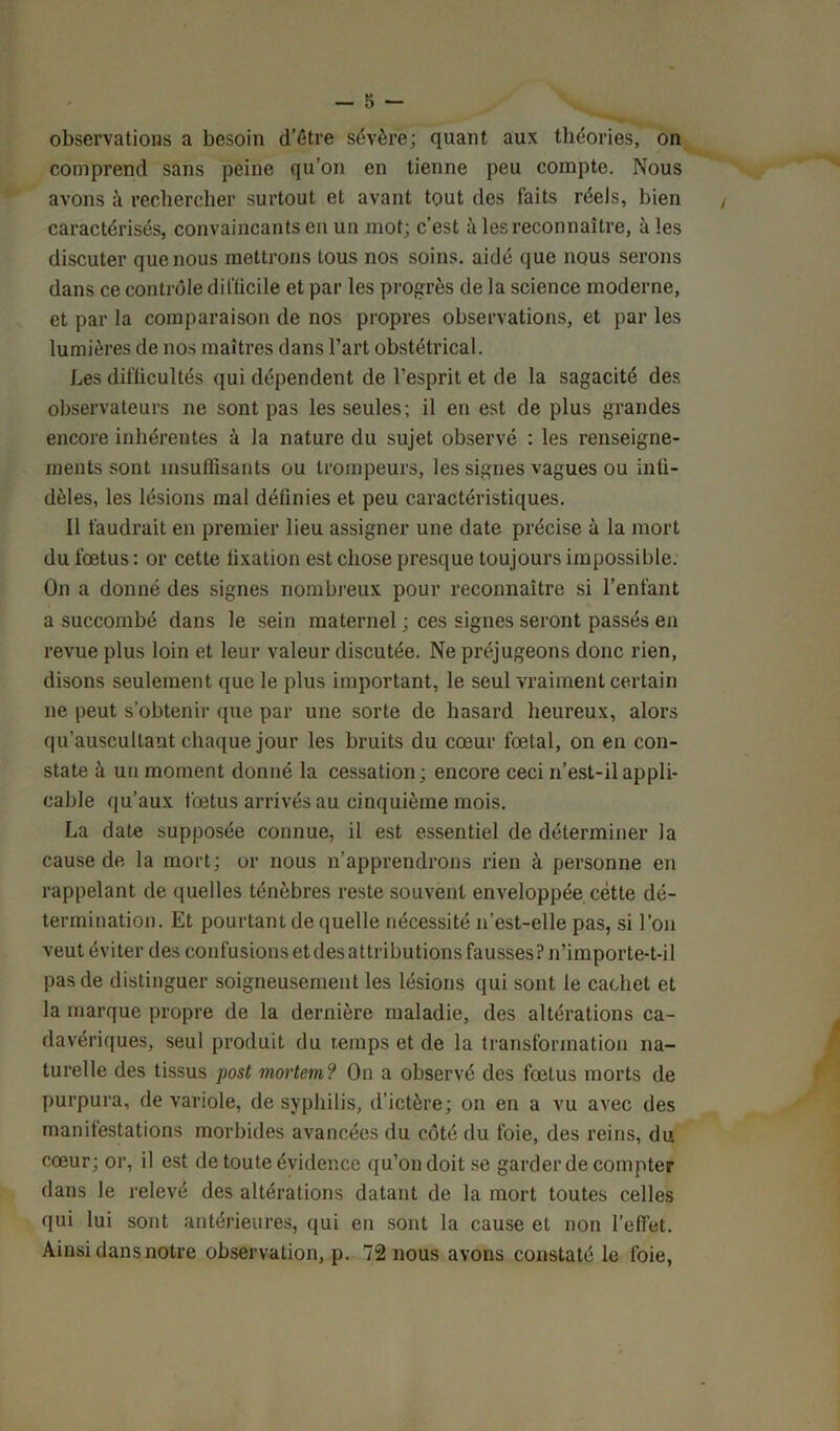 observations a besoin d’étre sévère; quant aux théories, on comprend sans peine qu’on en tienne peu compte. Nous avons à rechercher surtout et avant tout des faits réels, bien caractérisés, convaincants en un mot; c’est à les reconnaître, aies discuter que nous mettrons tous nos soins, aidé que nous serons dans ce contrôle difficile et par les progrès de la science moderne, et par la comparaison de nos propres observations, et par les lumières de nos maîtres dans l’art obstétrical. Les difficultés qui dépendent de l’esprit et de la sagacité des observateurs ne sont pas les seules; il en est de plus grandes encore inhérentes à la nature du sujet observé : les renseigne- ments sont insuffisants ou trompeurs, les signes vagues ou infi- dèles, les lésions mal définies et peu caractéristiques. Il faudrait en premier lieu assigner une date précise à la mort du fœtus : or cette fixation est chose presque toujours impossible. On a donné des signes nombreux pour reconnaître si l’enfant a succombé dans le sein maternel ; ces signes seront passés en revue plus loin et leur valeur discutée. Ne préjugeons donc rien, disons seulement que le plus important, le seul vraiment certain ne peut s’obtenir que par une sorte de hasard heureux, alors qu’auscultant chaque jour les bruits du cœur fœtal, on en con- state à un moment donné la cessation; encore ceci n’est-il appli- cable qu’aux fœtus arrivés au cinquième mois. La date supposée connue, il est essentiel de déterminer la cause de la mort; or nous n’apprendrons rien à personne en rappelant de quelles ténèbres reste souvent enveloppée cette dé- termination. Et pourtant de (quelle nécessité n’est-elle pas, si l’on veut éviter des confusions et des attributions fausses? n’importe-t-il pas de distinguer soigneusement les lésions qui sont le cachet et la marque propre de la dernière maladie, des altérations ca- davériques, seul produit du temps et de la transformation na- turelle des tissus post mortem? On a observé des fœtus morts de purpura, de variole, de syphilis, d’ictère; on en a vu avec des manifestations morbides avancées du côté du foie, des reins, du cœur; or, il est de toute évidence qu’on doit se garder de compter dans le relevé des altérations datant de la mort toutes celles qui lui sont antérieures, qui en sont la cause et non l’effet. Ainsi dans notre observation, p. 72 nous avons constaté le foie,