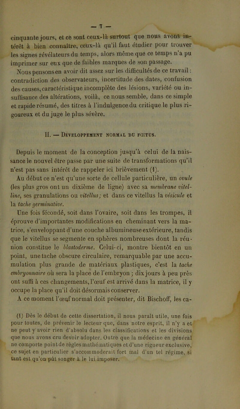 cinquante jours, et ce sont ceux-là surtout que nous avons in- térêt à bien connaître, ceux-là qu’il faut étudier pour trouver les signes révélateurs du temps, alors même que ce temps n’a pu imprimer sur eux que de faibles marques de son passage. Nous pensons en avoir dit assez sur les difficultés de ce travail : contradiction des observateurs, incertitude des dates, confusion des causes, caractéristique incomplète des lésions, variété ou in- suffisance des altérations, voilà, ce nous semble, dans ce simple et rapide résumé, des titres à l’indulgence du critique le plus ri- goureux et du juge le plus sévère. II. — DEVELOPPEMENT NORMAL DU FŒTUS. Depuis le moment de la conception jusqu’à celui de la nais- sance le nouvel être passe par une suite de transformations qu’il n’est pas sans intérêt de rappeler ici brièvement (I). Au début ce n’est qu’une sorte de cellule particulière, un ovule (les plus gros ont un dixième de ligne) avec sa membrane vitel- line, ses granulations ou vitellus; et dans ce vitellus la vésicule et la tache germinative. Une fois fécondé, soit dans l’ovaire, soit dans les trompes, il éprouve d’importantes modifications en cheminant vers la ma- trice, s’enveloppant d’une couche albumineuse extérieure, tandis que le vitellus se segmente en sphères nombreuses dont la réu- nion constitue le blastoderme. Celui-ci, montre bientôt en un point, une tache obscure circulaire, remarquable par une accu- mulation plus grande de matériaux plastiques, c’est la tache embryonnaire où sera la place de l’embryon ; dix jours à peu près ont suffi à ces changements, l’œuf est arrivé dans la matrice, il y occupe la place qu’il doit désormais conserver. A ce moment l’œuf normal doit présenter, dit BischofT, les ca- (t) Dès lo début de cette dissertation, il nous parait utile, une fois pour toutes, de prévenir le lecteur que, dans notre esprit, il n’y a et ne peut y avoir rien d’absolu dans les classifications et les divisions que nous avons cru devoir adopter. Outre que la médecine en général no comporte pointde règles mathématiques etd’une rigueur exclusive, ce sujet en particulier s’accommoderait fort mal d’un tel régime, si tant est qu’on pùt songer à le lui imposer.