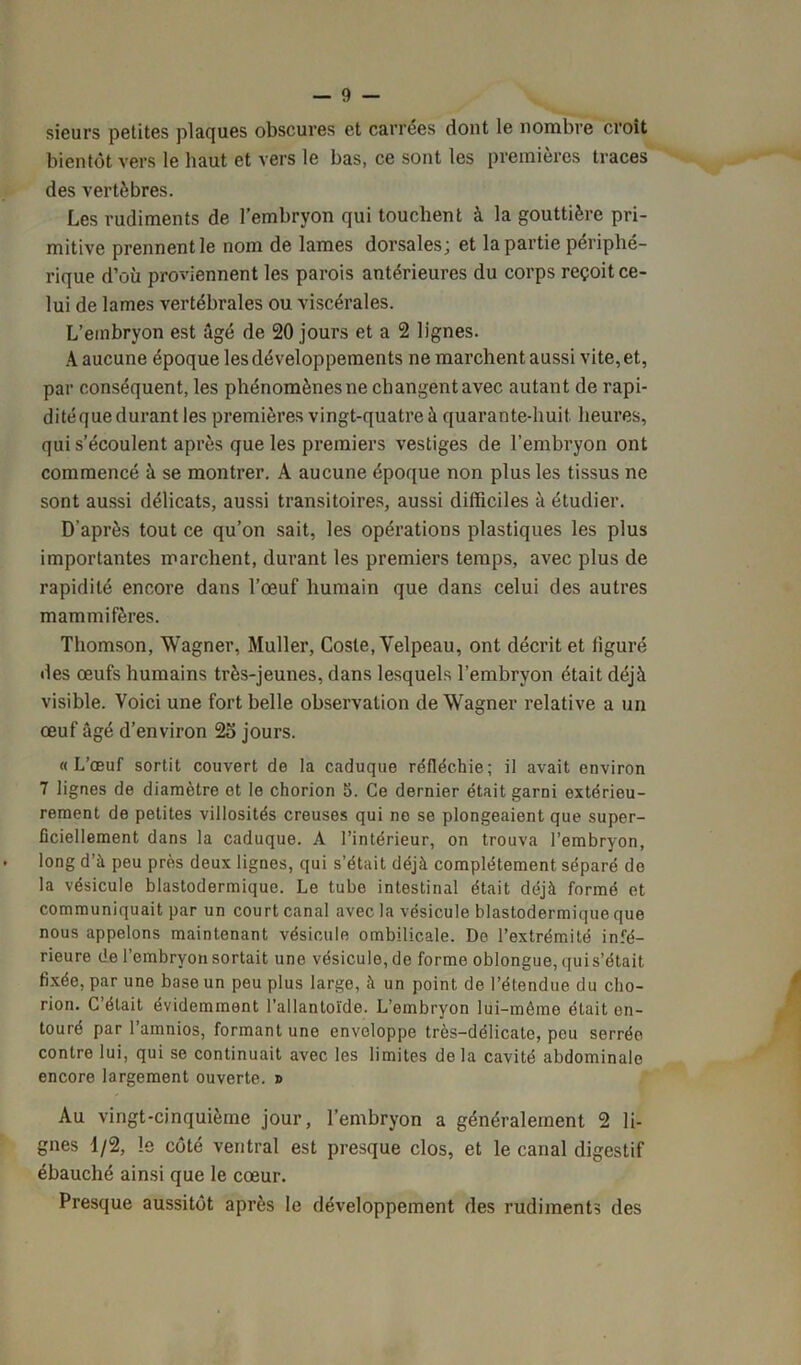 sieurs petites plaques obscures et carrées dont le nombre croît bientôt vers le haut et vers le bas, ce sont les premières traces des vertèbres. Les rudiments de l’embryon qui touchent à la gouttière pri- mitive prennent le nom de lames dorsales; et la partie périphé- rique d’où proviennent les parois antérieures du corps reçoit ce- lui de lames vertébrales ou viscérales. L'embryon est âgé de 20 jours et a 2 lignes. A aucune époque les développements ne marchent aussi vite, et, par conséquent, les phénomènes ne changent avec autant de rapi- ditéque durant les premières vingt-quatre à quarante-huit heures, qui s’écoulent après que les premiers vestiges de l’embryon ont commencé à se montrer. A aucune époque non plus les tissus ne sont aussi délicats, aussi transitoires, aussi difficiles à étudier. D'après tout ce qu’on sait, les opérations plastiques les plus importantes marchent, durant les premiers temps, avec plus de rapidité encore dans l’œuf humain que dans celui des autres mammifères. Thomson, Wagner, Muller, Coste, Velpeau, ont décrit et figuré des œufs humains très-jeunes, dans lesquels l’embryon était déjà visible. Voici une fort belle observation de Wagner relative a un œuf âgé d’environ 25 jours. «L’œuf sortit couvert de la caduque réfléchie; il avait environ 7 lignes de diamètre et le chorion 5. Ce dernier était garni extérieu- rement de petites villosités creuses qui ne se plongeaient que super- ficiellement dans la caduque. A l’intérieur, on trouva l’embryon, • long d’à peu près deux lignes, qui s’était déjà complètement séparé de la vésicule blastodermique. Le tube intestinal était déjà formé et communiquait par un court canal avec la vésicule blastodermique que nous appelons maintenant vésicule ombilicale. De l’extrémité infé- rieure de l’embryon sortait une vésicule, de forme oblongue, qui s’était fixée, par une base un peu plus large, à un point de l’étendue du cho- rion. C’était évidemment l’allantoïde. L’embrvon lui-même était en- touré par l’amnios, formant une enveloppe très-délicate, peu serrée contre lui, qui se continuait avec les limites delà cavité abdominale encore largement ouverte. » Au vingt-cinquième jour, l’embryon a généralement 2 li- gnes 1/2, !e côté ventral est presque clos, et le canal digestif ébauché ainsi que le cœur. Presque aussitôt après le développement des rudiments des