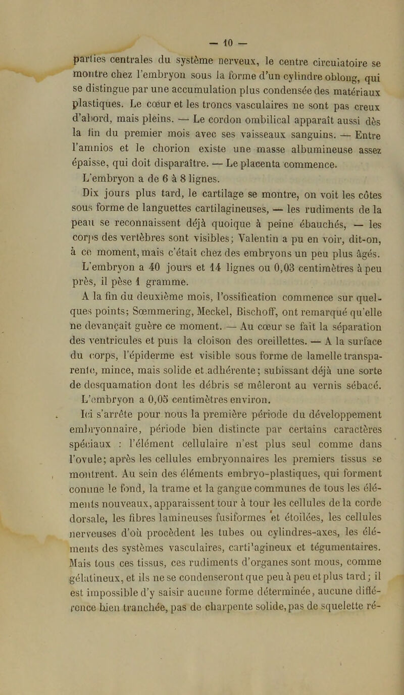 - 40 parties centrales du système nerveux, le centre circulatoire se montre chez l’embryon sous la forme d’un cylindre oblong, qui se distingue par une accumulation plus condensée des matériaux plastiques. Le cœur et les troncs vasculaires ne sont pas creux d’abord, mais pleins. — Le cordon ombilical apparaît aussi dès la lin du premier mois avec ses vaisseaux sanguins. — Entre l’amnios et le chorion existe une masse albumineuse assez épaisse, qui doit disparaître. — Le placenta commence. L'embryon a de 6 à 8 lignes. Dix jours plus tard, le cartilage se montre, on voit les côtes sous forme de languettes cartilagineuses, — les rudiments de la peau se reconnaissent déjà quoique à peine ébauchés, — les corps des vertèbres sont visibles; Valentin a pu en voir, dit-on, à ce moment, mais c’était chez des embryons un peu plus âgés. L’embryon a 40 jours et 14 lignes ou 0,03 centimètres à peu près, il pèse 1 gramme. A la fin du deuxième mois, l’ossification commence sur quel- ques points; Sœmmering, Meckel, Bischoff, ont remarqué quelle ne devançait guère ce moment. — Au cœur se fait la séparation des ventricules et puis la cloison des oreillettes. — A la surface du corps, l’épiderme est visible sous forme de lamelle transpa- rente, mince, mais solide et adhérente; subissant déjà une sorte de desquamation dont les débris se mêleront au vernis sébacé. L’embryon a 0,05 centimètres environ. Ici s’arrête pour nous la première période du développement embryonnaire, période bien distincte par certains caractères spéciaux : l’élément cellulaire n’est plus seul comme dans l’ovule; après les cellules embryonnaires les premiers tissus se montrent. Au sein des éléments embryo-plastiques, qui forment comme le fond, la trame et la gangue communes de tous les élé- ments nouveaux, apparaissent tour à tour les cellules delà corde dorsale, les fibres lamineuses fusiformes et étoilées, les cellules nerveuses d’où procèdent les tubes ou cylindres-axes, les élé- ments des systèmes vasculaires, carti’agineux et tégumentaires. Mais tous ces tissus, ces rudiments d’organes sont mous, comme gélatineux, et ils ne se condenseront que peu à peu et plus tard; il est impossible d’y saisir aucune forme déterminée, aucune diflé- ronce bien tranchée, pas de charpente solide, pas de squelette ré-