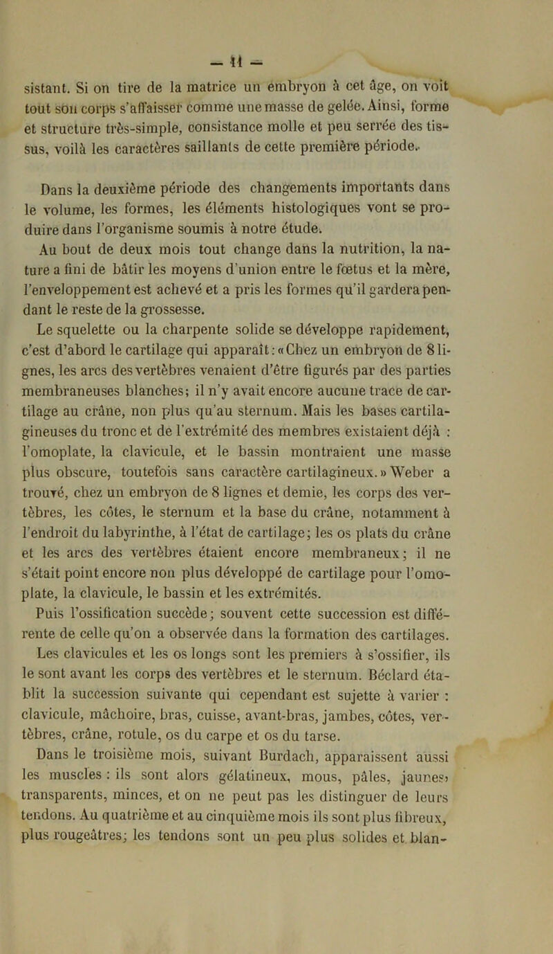 -in- sistant. Si on tire de la matrice un embryon à cet âge, on voit tout son corps s’affaisser comme une masse de gelée. Ainsi, forme et structure très-simple, consistance molle et peu serrée des tis- sus, voilà les caractères saillants de cette première période.. Dans la deuxième période des changements importants dans le volume, les formes, les éléments histologiques vont se pro- duire dans l’organisme soumis à notre étude. Au bout de deux mois tout change dans la nutrition, la na- ture a lini de bâtir les moyens d'union entre le fœtus et la mère, l’enveloppement est achevé et a pris les formes qu’il gardera pen- dant le reste de la grossesse. Le squelette ou la charpente solide se développe rapidement, c’est d’abord le cartilage qui apparaît . «Chez un embryon de 8 li- gnes, les arcs des vertèbres venaient d’être figurés par des parties membraneuses blanches; il n’y avait encore aucune trace de car- tilage au crâne, non plus qu’au sternum. Mais les bases cartila- gineuses du tronc et de l’extrémité des membres existaient déjà : l'omoplate, la clavicule, et le bassin montraient une masse plus obscure, toutefois sans caractère cartilagineux. » Weber a trouvé, chez un embryon de 8 lignes et demie, les corps des ver- tèbres, les côtes, le sternum et la base du crâne, notamment à l’endroit du labyrinthe, à l’état de cartilage; les os plats du crâne et les arcs des vertèbres étaient encore membraneux; il ne s’était point encore non plus développé de cartilage pour l’omo- plate, la clavicule, le bassin et les extrémités. Puis l’ossification succède ; souvent cette succession est diffé- rente de celle qu’on a observée dans la formation des cartilages. Les clavicules et les os longs sont les premiers à s’ossifier, ils le sont avant les corps des vertèbres et le sternum. Béclard éta- blit la succession suivante qui cependant est sujette à varier : clavicule, mâchoire, bras, cuisse, avant-bras, jambes, côtes, ver- tèbres, crâne, rotule, os du carpe et os du tarse. Dans le troisième mois, suivant Burdach, apparaissent aussi les muscles : ils sont alors gélatineux, mous, pâles, jaunes) transparents, minces, et on ne peut pas les distinguer de leurs tendons. Au quatrième et au cinquième mois ils sont plus fibreux, plus rougeâtres; les tendons sont un peu plus solides et blan-