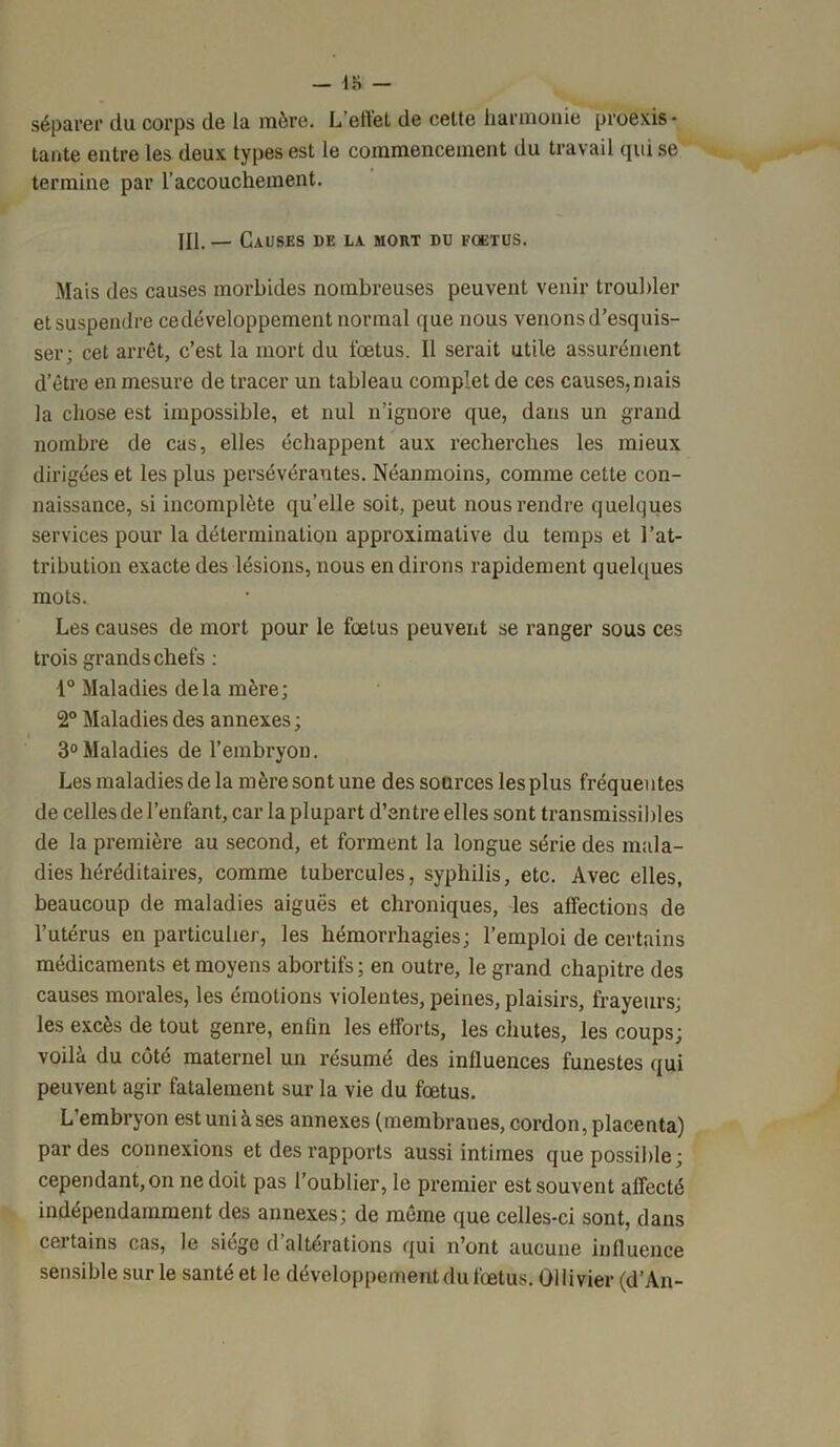 - 18 - séparer du corps de la mère. L’effet de cette harmonie proexis • tante entre les deux types est le commencement du travail qui se termine par l’accouchement. M. — Causes de la mort du foetus. Mais des causes morbides nombreuses peuvent venir troubler et suspendre eedéveloppement normal que nous venons d’esquis- ser; cet arrêt, c’est la mort du fœtus. Il serait utile assurément d’être en mesure de tracer un tableau complet de ces causes, mais la chose est impossible, et nul n’ignore que, dans un grand nombre de cas, elles échappent aux recherches les mieux dirigées et les plus persévérantes. Néanmoins, comme cette con- naissance, si incomplète quelle soit, peut nous rendre quelques services pour la détermination approximative du temps et l’at- tribution exacte des lésions, nous en dirons rapidement quelques mots. Les causes de mort pour le fœtus peuvent se ranger sous ces trois grands chefs : 1° Maladies delà mère; 2° Maladies des annexes; 3° Maladies de l’embryon. Les maladies de la mère sont une des sources les plus fréquentes de celles de l’enfant, car la plupart d’entre elles sont transmissibles de la première au second, et forment la longue série des mala- dies héréditaires, comme tubercules, syphilis, etc. Avec elles, beaucoup de maladies aiguës et chroniques, les affections de l’utérus en particulier, les hémorrhagies; l’emploi de certains médicaments et moyens abortifs; en outre, le grand chapitre des causes morales, les émotions violentes, peines, plaisirs, frayeurs; les excès de tout genre, enfin les efforts, les chutes, les coups; voilà du côté maternel un résumé des inlluences funestes qui peuvent agir fatalement sur la vie du fœtus. L’embryon est uni à ses annexes (membranes, cordon, placenta) par des connexions et des rapports aussi intimes que possible; cependant, on ne doit pas l’oublier, le premier est souvent affecté indépendamment des annexes; de même que celles-ci sont, dans cei tains cas, le siégé d altérations qui n’ont aucune influence sensible sur le santé et le développement du fœtus. Ollivier (d’An-