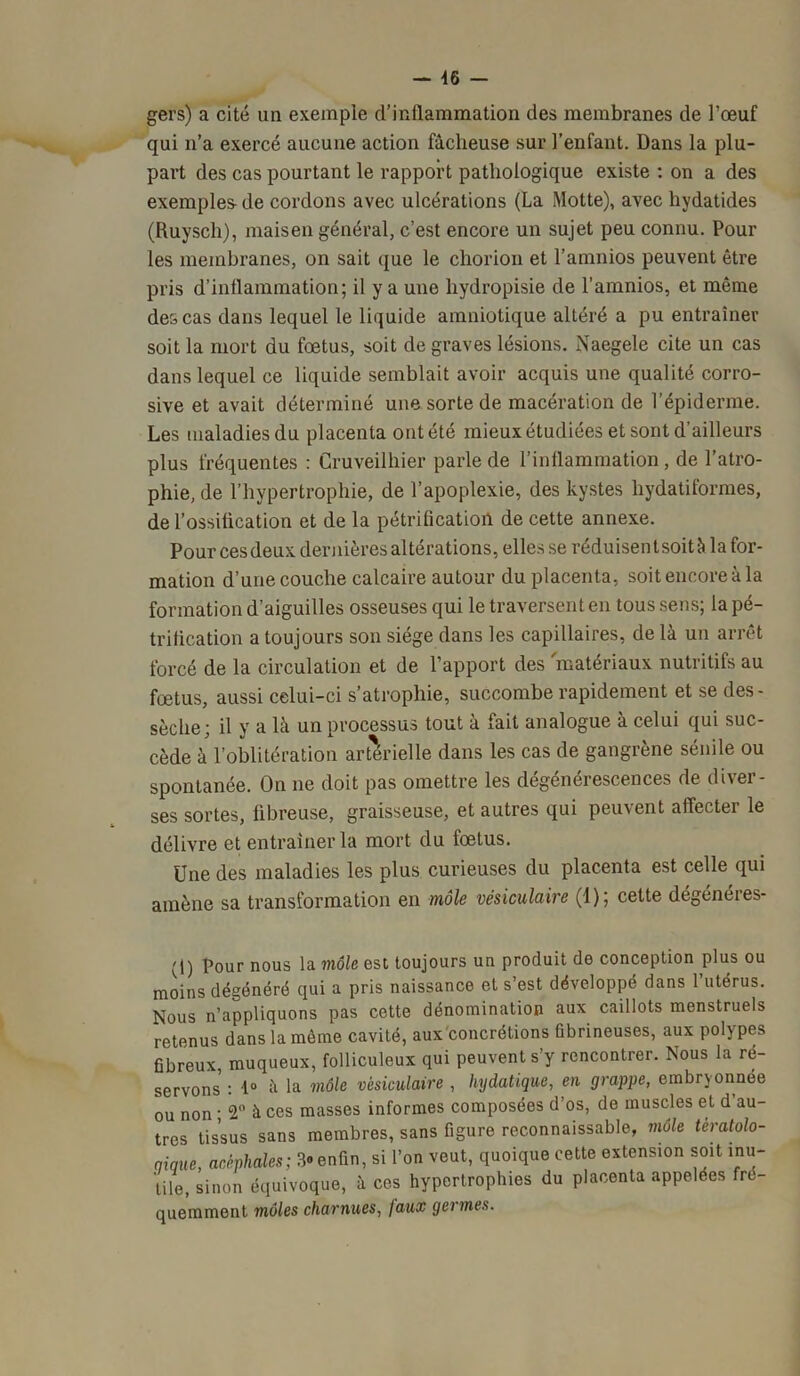 gers) a cité un exemple d’inflammation des membranes de l’œuf qui n’a exercé aucune action fâcheuse sur l’enfant. Dans la plu- part des cas pourtant le rapport pathologique existe : on a des exemples de cordons avec ulcérations (La Motte), avec hydatides (Ruysch), maisen général, c’est encore un sujet peu connu. Pour les membranes, on sait que le chorion et l’amnios peuvent être pris d’inflammation; il y a une liydropisie de l’amnios, et même des cas dans lequel le liquide amniotique altéré a pu entraîner soit la mort du fœtus, soit de graves lésions. Naegele cite un cas dans lequel ce liquide semblait avoir acquis une qualité corro- sive et avait déterminé une sorte de macération de l’épiderme. Les maladies du placenta ont été mieux étudiées et sont d’ailleurs plus fréquentes : Cruveilhier parle de l’inflammation, de l’atro- phie, de l’hypertrophie, de l’apoplexie, des kystes hydatiformes, de l’ossilication et de la pétrification de cette annexe. Pour ces deux dernières altérations, elles se réduisent soit à la for- mation d’une couche calcaire autour du placenta, soit encore à la formation d’aiguilles osseuses qui le traversent en tous sens; la pé- trification a toujours son siège dans les capillaires, de là un arrêt forcé de la circulation et de l’apport des matériaux nutritifs au fœtus, aussi celui-ci s’atrophie, succombe rapidement et se des- sèche; il y a là un processus tout a fait analogue a celui qui suc- cède à l’oblitération artérielle dans les cas de gangrène sénile ou spontanée. On ne doit pas omettre les dégénérescences de diver- ses sortes, fibreuse, graisseuse, et autres qui peuvent affecter le délivre et entraîner la mort du fœtus. Une des maladies les plus curieuses du placenta est celle qui amène sa transformation en môle vésiculaire (1); cette dégénéres- (1) Pour nous la inoie est toujours un produit de conception plus ou moins dégénéré qui a pris naissance et s’est développé dans 1 utérus. Nous n’appliquons pas cette dénomination aux caillots menstruels retenus dans la même cavité, aux concrétions fibrineuses, aux polypes fibreux, muqueux, folliculeux qui peuvent s’y rencontrer. Nous la ré- servons : 1° à la môle vésiculaire , hydatique, en grappe, embryonnée ou non ■ 2° à ces masses informes composées d’os, de muscles et d’au- tres tissus sans membres, sans figure reconnaissable, môle tératolo- gique, acéphales; 3® enfin, si l’on veut, quoique cette extension soit inu- tile, sinon équivoque, à ces hypertrophies du placenta appelées fré- quemment môles charnues, faux germes.