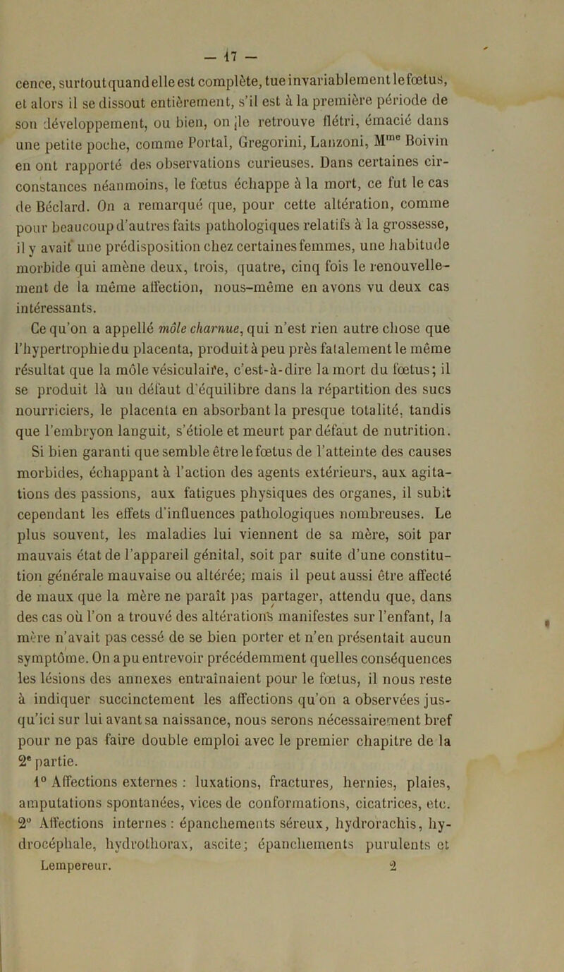 - 47 - cence, surtoutquandelle est complète, tue invariablement lefœtus, et alors il se dissout entièrement, s’il est à la première période de son développement, ou bien, on jle retrouve flétri, émacié dans une petite poche, comme Portai, Gregorini, Lanzoni, Mme Roivin en ont rapporté des observations curieuses. Dans certaines cir- constances néanmoins, le foetus échappe à la mort, ce fut le cas de Béclard. On a remarqué que, pour cette altération, comme pour beaucoup d’autres faits pathologiques relatifs à la grossesse, il y avait une prédisposition chez certaines femmes, une habitude morbide qui amène deux, trois, quatre, cinq fois le renouvelle- ment de la même affection, nous-même en avons vu deux cas intéressants. Ce qu’on a appellé môle charnue, qui n’est rien autre chose que l’hypertrophie du placenta, produit à peu près fatalement le même résultat que la môle vésiculaire, c’est-à-dire la mort du fœtus; il se produit là un défaut d'équilibre dans la répartition des sucs nourriciers, le placenta en absorbant la presque totalité, tandis que l’embryon languit, s’étiole et meurt par défaut de nutrition. Si bien garanti que semble être le fœtus de l’atteinte des causes morbides, échappant à l’action des agents extérieurs, aux agita- tions des passions, aux fatigues physiques des organes, il subit cependant les effets d'influences pathologiques nombreuses. Le plus souvent, les maladies lui viennent de sa mère, soit par mauvais état de l’appareil génital, soit par suite d’une constitu- tion générale mauvaise ou altérée; mais il peut aussi être affecté de maux que la mère ne paraît pas partager, attendu que, dans des cas où l’on a trouvé des altérations manifestes sur l’enfant, fa mère n’avait pas cessé de se bien porter et n’en présentait aucun symptôme. On a pu entrevoir précédemment quelles conséquences les lésions des annexes entraînaient pour le fœtus, il nous reste à indiquer succinctement les affections qu’on a observées jus- qu’ici sur lui avant sa naissance, nous serons nécessairement bref pour ne pas faire double emploi avec le premier chapitre de la 2e partie. 1° Affections externes : luxations, fractures, hernies, plaies, amputations spontanées, vices de conformations, cicatrices, etc. 2° Affections internes: épanchements séreux, hydrorachis, hy- drocéphale, hydrothorax, ascite; épanchements purulents et Lempereur. 2