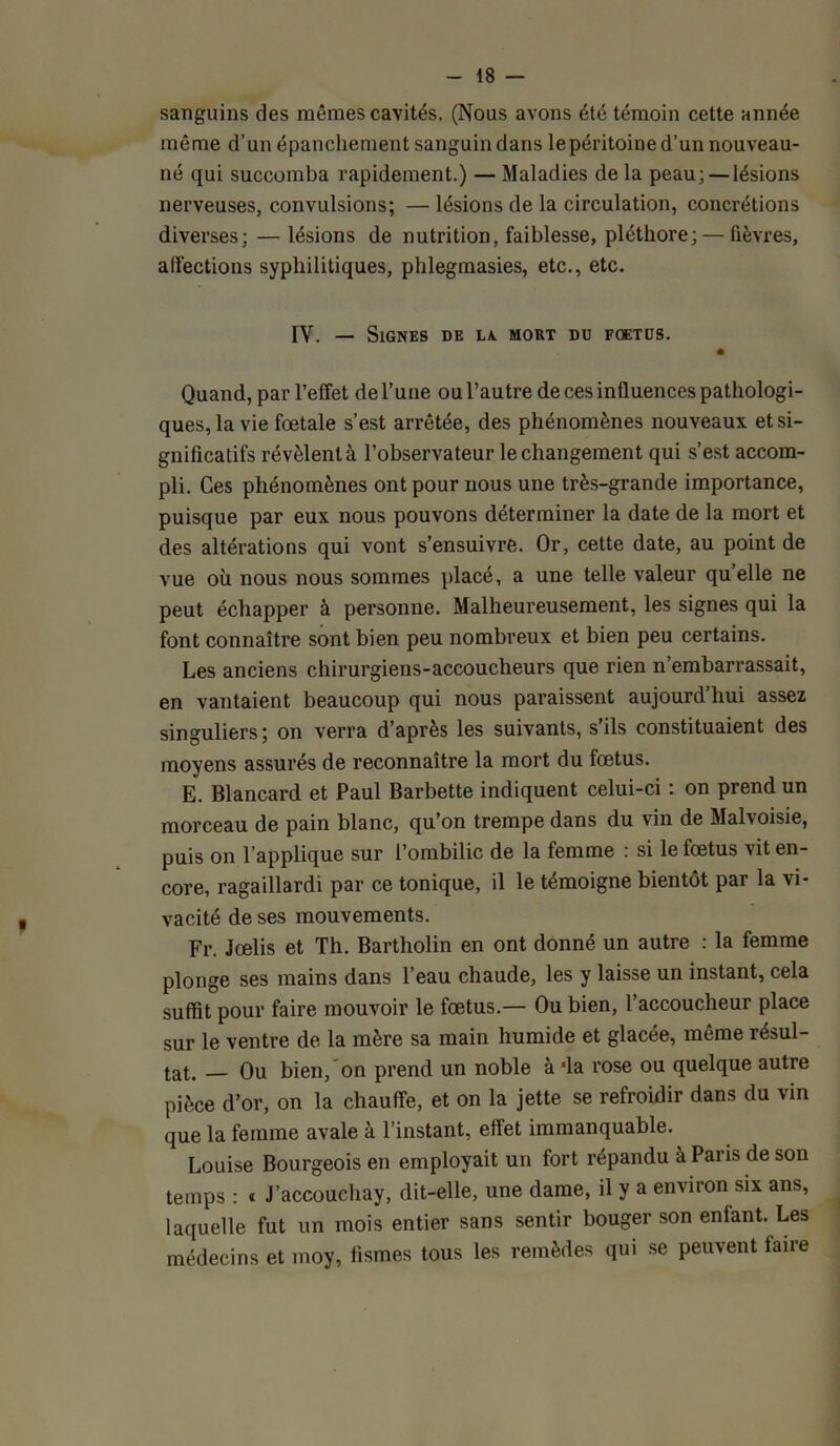 sanguins des mêmes cavités. (Nous avons été témoin cette année même d’un épanchement sanguin dans lepéritoine d’un nouveau- né qui succomba rapidement.) — Maladies de la peau;— lésions nerveuses, convulsions; — lésions de la circulation, concrétions diverses; — lésions de nutrition, faiblesse, pléthore; — fièvres, affections syphilitiques, phlegmasies, etc., etc. IV. — Signes de la. mort du fœtus. Quand, par l’effet de l’une ou l’autre de ces influences pathologi- ques, la vie foetale s’est arrêtée, des phénomènes nouveaux et si- gnificatifs révèlent à l’observateur le changement qui s’est accom- pli. Ces phénomènes ont pour nous une très-grande importance, puisque par eux nous pouvons déterminer la date de la mort et des altérations qui vont s’ensuivre. Or, cette date, au point de vue où nous nous sommes placé, a une telle valeur quelle ne peut échapper à personne. Malheureusement, les signes qui la font connaître sont bien peu nombreux et bien peu certains. Les anciens chirurgiens-accoucheurs que rien n’embarrassait, en vantaient beaucoup qui nous paraissent aujourd’hui assez singuliers; on verra d’après les suivants, s’ils constituaient des moyens assurés de reconnaître la mort du foetus. E. Blancard et Paul Barbette indiquent celui-ci : on prend un morceau de pain blanc, qu’on trempe dans du vin de Malvoisie, puis on l’applique sur l’ombilic de la femme : si le fœtus vit en- core, ragaillardi par ce tonique, il le témoigne bientôt par la vi- vacité de ses mouvements. Fr. Jœlis et Th. Bartholin en ont donné un autre : la femme plonge ses mains dans l’eau chaude, les y laisse un instant, cela suffit pour faire mouvoir le fœtus.— Ou bien, l’accoucheur place sur le ventre de la mère sa main humide et glacée, même résul- tat. Ou bien, on prend un noble à 'la rose ou quelque autre pièce d’or, on la chauffe, et on la jette se refroidir dans du vin que la femme avale à l’instant, effet immanquable. Louise Bourgeois en employait un fort répandu à Pans de son temps : « J’accouchay, dit-elle, une dame, il y a environ six ans, laquelle fut un mois entier sans sentir bouger son enfant. Les médecins et moy, fismes tous les remèdes qui se peuvent faire