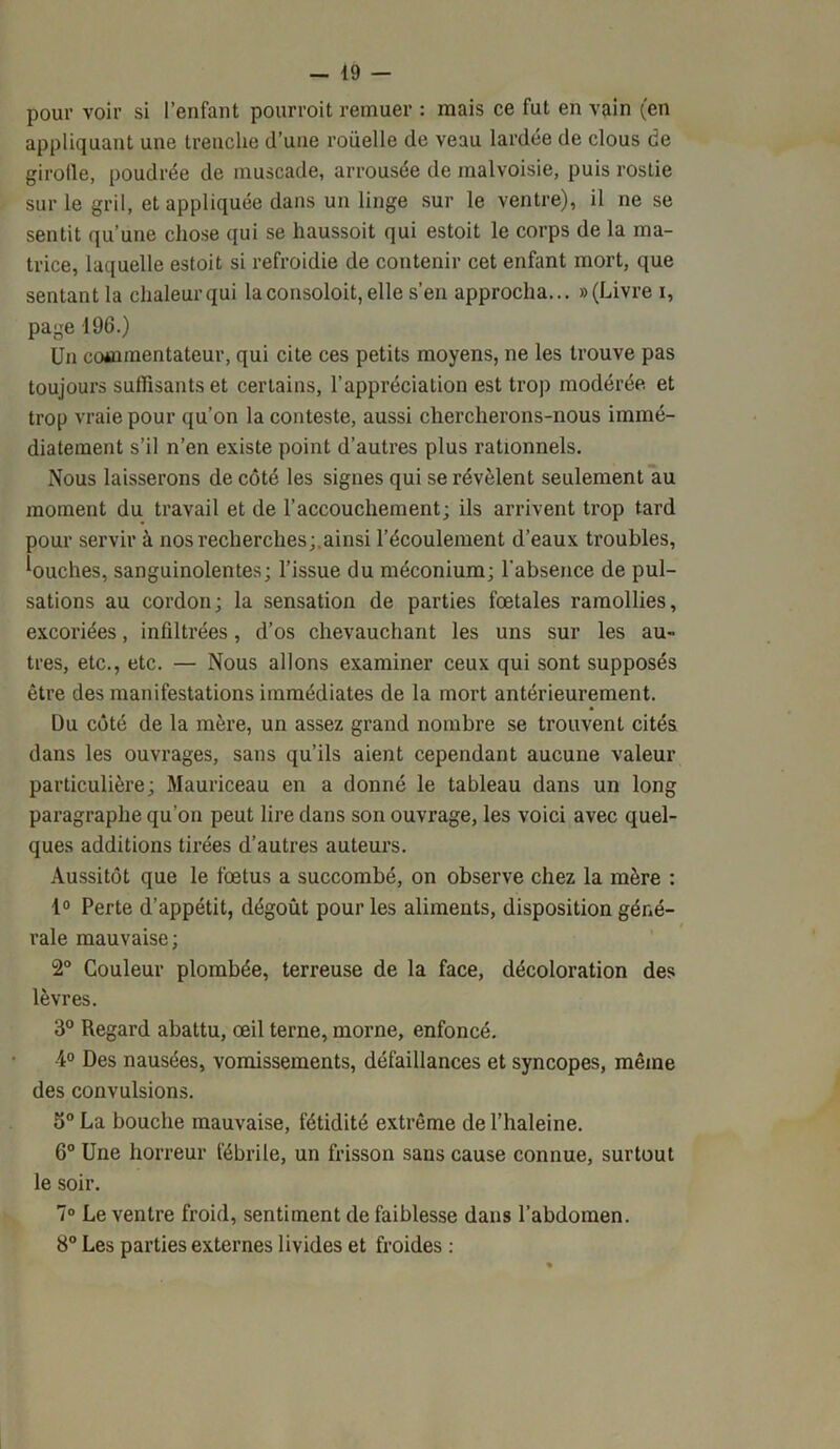 pour voir si l’enfant pourvoit remuer : mais ce fut en vain (en appliquant une trenclie d’une rouelle de veau lardée de clous de girofle, poudrée de muscade, arrousée de malvoisie, puis rostie sur le gril, et appliquée dans un linge sur le ventre), il ne se sentit qu’une chose qui se haussoit qui estoit le corps de la ma- trice, laquelle estoit si refroidie de contenir cet enfant mort, que sentant la chaleur qui laconsoloit, elle s’en approcha... » (Livre i, page 196.) Un commentateur, qui cite ces petits moyens, ne les trouve pas toujours suffisants et certains, l’appréciation est trop modérée et trop vraie pour qu’on la conteste, aussi chercherons-nous immé- diatement s’il n’en existe point d’autres plus rationnels. Nous laisserons de côté les signes qui se révèlent seulement au moment du travail et de l’accouchement; ils arrivent trop tard pour servir à nos recherches;.ainsi l’écoulement d’eaux troubles, louches, sanguinolentes; l’issue du méconium; l’absence de pul- sations au cordon; la sensation de parties fœtales ramollies, excoriées, infiltrées, d’os chevauchant les uns sur les au- tres, etc., etc. — Nous allons examiner ceux qui sont supposés être des manifestations immédiates de la mort antérieurement. Du côté de la mère, un assez grand nombre se trouvent cités dans les ouvrages, sans qu’ils aient cependant aucune valeur particulière; Mauriceau en a donné le tableau dans un long paragraphe qu’on peut lire dans son ouvrage, les voici avec quel- ques additions tirées d’autres auteurs. Aussitôt que le fœtus a succombé, on observe chez la mère : 1° Perte d’appétit, dégoût pour les aliments, disposition géné- rale mauvaise; 2° Couleur plombée, terreuse de la face, décoloration des lèvres. 3° Regard abattu, œil terne, morne, enfoncé. 4° Des nausées, vomissements, défaillances et syncopes, même des convulsions. 5° La bouche mauvaise, fétidité extrême de l’haleine. 6° Une horreur fébrile, un frisson sans cause connue, surtout le soir. 7° Le ventre froid, sentiment de faiblesse dans l’abdomen. 8° Les parties externes livides et froides :