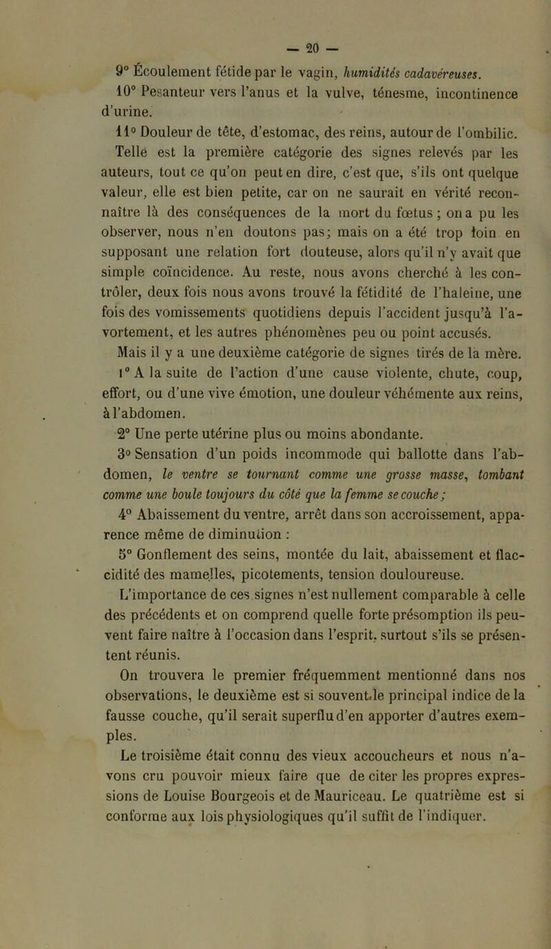 9° Écoulement fétide par le vagin, humidités cadavéreuses. 10° Pesanteur vers l’anus et la vulve, ténesme, incontinence d’urine. 11° Douleur de tête, d’estomac, des reins, autour de l’ombilic. Telle est la première catégorie des signes relevés par les auteurs, tout ce qu’on peut en dire, c’est que, s’ils ont quelque valeur, elle est bien petite, car on ne saurait en vérité recon- naître là des conséquences de la mort du fœtus; on a pu les observer, nous n’en doutons pas; mais on a été trop loin en supposant une relation fort douteuse, alors qu’il n’v avait que simple coïncidence. Au reste, nous avons cherché à les con- trôler, deux fois nous avons trouvé la fétidité de l’haleine, une fois des vomissements quotidiens depuis l’accident jusqu’à l’a- vortement, et les autres phénomènes peu ou point accusés. Mais il y a une deuxième catégorie de signes tirés de la mère. i° A la suite de l’action d’une cause violente, chute, coup, effort, ou d’une vive émotion, une douleur véhémente aux reins, à l’abdomen. 2° Une perte utérine plus ou moins abondante. 3° Sensation d’un poids incommode qui ballotte dans l’ab- domen, le ventre se tournant comme une grosse masse, tombant comme une boule toujours du côté que la femme se couche ; 4° Abaissement du ventre, arrêt dans son accroissement, appa- rence même de diminution : 5° Gonflement des seins, montée du lait, abaissement et flac- cidité des mamelles, picotements, tension douloureuse. L’importance de ces signes n’est nullement comparable à celle des précédents et on comprend quelle forte présomption ils peu- vent faire naître à l’occasion dans l’esprit, surtout s’ils se présen- tent réunis. On trouvera le premier fréquemment mentionné dans nos observations, le deuxième est si souventde principal indice de la fausse couche, qu’il serait superflu d’en apporter d’autres exem- ples. Le troisième était connu des vieux accoucheurs et nous n’a- vons cru pouvoir mieux faire que de citer les propres expres- sions de Louise Bourgeois et de Mauriceau. Le quatrième est si conforme aux lois physiologiques qu’il suffit de l’indiquer.