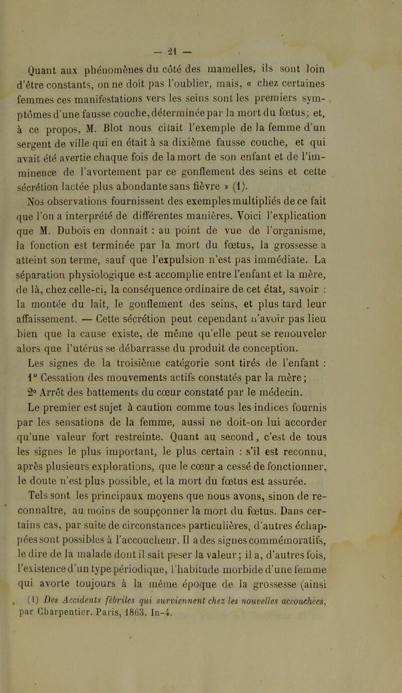 — *21 — Quant aux phénomènes du côté des mamelles, ils sont loin d’être constants, on ne doit pas l’oublier, mais, « chez certaines femmes ces manifestations vers les seins sont les premiers sym- ptômes d’une fausse couche, déterminée par la mort du fœtus ; et, à ce propos, M. Blot nous citait l’exemple de la femme d’un sergent de ville qui en était à sa dixième fausse couche, et qui avait été avertie chaque fois de la mort de son enfant et de l’im- minence de l’avortement par ce gonflement des seins et cette sécrétion lactée plus abondante sans fièvre « (1). Nos observations fournissent des exemples multipliés de ce fait que l’on a interprété de différentes manières. Voici l’explication que M. Dubois en donnait ; au point de vue de l’organisme, la fonction est terminée par la mort du fœtus, la grossesse a atteint son terme, sauf que l’expulsion n’est pas immédiate. La séparation physiologique est accomplie entre l’enfant et la mère, de là, chez celle-ci, la conséquence ordinaire de cet état, savoir : la montée du lait, le gonflement des seins, et plus tard leur affaissement. — Cette sécrétion peut cependant n’avoir pas lieu bien que la cause existe, de même qu’elle peut se renouveler alors que l’utérus se débarrasse du produit de conception. Les signes de la troisième catégorie sont tirés de l’enfant : 1° Cessation des mouvements actifs constatés par la mère; 2° Arrêt des battements du cœur constaté par le médecin. Le premier est sujet à caution comme tous les indices fournis par les sensations de la femme, aussi ne doit-on lui accorder qu’une valeur fort restreinte. Quant au second, c’est de tous les signes le plus important, le plus certain : s’il est reconnu, après plusieurs explorations, que le cœur a cessé de fonctionner, le doute n’est plus possible, et la mort du fœtus est assurée. Tels sont les principaux moyens que nous avons, sinon de re- connaître, au moins de soupçonner la mort du fœtus. Dans cer- tains cas, par suite de circonstances particulières, d'autres échap- pées sont possibles à l’accoucheur. Il a des signes commémoratifs, le dire de la malade dont il sait peser la valeur; il a, d’autres fois, l’existence d’un type périodique, l'habitude morbide d’une femme qui avorte toujours à la même époque de la grossesse (ainsi , (1) Des Accidents fébriles qui surviennent chez les nouvelles accouchées, par Charpentier. Paris, 1863. In-4.