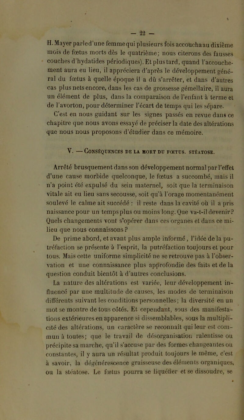 H. Mayer parled’une femmequi plusieurs fois accoucha au dixième mois de fœtus morts dès le quatrième; nous citerons des fausses couches d’hydatides périodiques). Et plus tard, quand l’accouche- ment aura eu lieu, il appréciera d’après le développement géné- ral du fœtus à quelle époque il a dû s’arrêter, et dans d’autres cas plus nets encore, dans les cas de grossesse gémellaire, il aura un élément de plus, dans la comparaison de l’enfant à terme et de l’avorton, pour déterminer l’écart de temps qui les sépare. C’est en nous guidant sur les signes passés en revue dans ce chapitre que nous avons essayé de préciser la date des altérations que nous nous proposons d’étudier dans ce mémoire. V. — Conséquences de la mort du foetus, stéatose. Arrêté brusquement dans son développement normal par l’effet d’une cause morbide quelconque, le fœtus a succombé, mais il n’a point été expulsé du sein maternel, soit que la terminaison vitale ait eu lieu sans secousse, soit qu’à l’orage momentanément soulevé le calme ait succédé : il reste dans la cavité où il a pris naissance pour un temps plus ou moins long. Que va-t-il devenir? Quels changements vont s’opérer dans ces organes et dans ce mi- lieu que nous connaissons ? De prime abord, et avant plus ample informé, l’idée de la pu- tréfaction se présente à l’esprit, la putréfaction toujours et pour tous. Mais cette uniforme simplicité ne se retrouve pas à l’obser- vation et une connaissance plus approfondie des faits et de la question conduit bientôt à d’autres conclusions. La nature des altérations est variée, leur développement in- fluencé par une multitude de causes, les modes de terminaison différents suivant les conditions personnelles; la diversité en un mot se montre de tous côtés. Et cependant, sous des manifesta- tions extérieures en apparence si dissemblables, sous la multipli- cité des altérations, un caractère se reconnaît qui leur est com- mun à toutes; que le travail de désorganisation ralentisse ou précipite sa marche, qu’il s’accuse par des formes changeantes ou constantes, il y aura un résultat produit toujours le même, c’est à savoir, la dégénérescence graisseuse des éléments organiques, ou la stéatose. Le fœtus pourra se liquéfier et se dissoudre, se