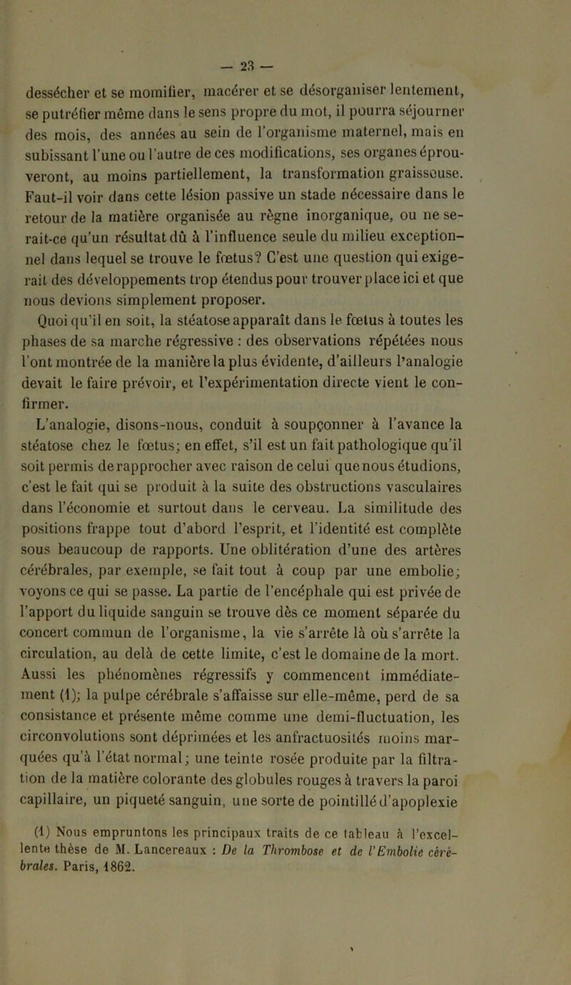 dessécher et se momifier, macérer et se désorganiser lentement, se putréfier même dans le sens propre du mot, il pourra séjourner des mois, des années au sein de l’organisme maternel, mais en subissant l’une ou l’autre de ces modifications, ses organes éprou- veront, au moins partiellement, la transformation graisseuse. Faut-il voir dans cette lésion passive un stade nécessaire dans le retour de la matière organisée au règne inorganique, ou ne se- rait-ce qu’un résultat dû à l’influence seule du milieu exception- nel dans lequel se trouve le fœtus? C’est une question qui exige- rait des développements trop étendus pour trouver place ici et que nous devions simplement proposer. Quoi qu’il en soit, la stéatose apparaît dans le fœtus à toutes les phases de sa marche régressive : des observations répétées nous l’ont montrée de la manière la plus évidente, d’ailleurs l’analogie devait le faire prévoir, et l’expérimentation directe vient le con- firmer. L’analogie, disons-nous, conduit à soupçonner à l’avance la stéatose chez le fœtus; en effet, s’il est un fait pathologique qu’il soit permis de rapprocher avec raison de celui que nous étudions, c’est le fait qui se produit à la suite des obstructions vasculaires dans l’économie et surtout dans le cerveau. La similitude des positions frappe tout d’abord l’esprit, et l’identité est complète sous beaucoup de rapports. Une oblitération d’une des artères cérébrales, par exemple, se fait tout à coup par une embolie; voyons ce qui se passe. La partie de l’encéphale qui est privée de l’apport du liquide sanguin se trouve dès ce moment séparée du concert commun de l’organisme, la vie s’arrête là où s’arrête la circulation, au delà de cette limite, c’est le domaine de la mort. Aussi les phénomènes régressifs y commencent immédiate- ment (i); la pulpe cérébrale s’affaisse sur elle-même, perd de sa consistance et présente même comme une demi-fluctuation, les circonvolutions sont déprimées et les anfractuosités moins mar- quées qu’à l’état normal; une teinte rosée produite par la filtra- tion de la matière colorante des globules rouges à travers la paroi capillaire, un piqueté sanguin, une sorte de pointillé d’apoplexie (1) Nous empruntons les principaux traits de ce tableau à l’excel- lente thèse de M. Lancereaux : De la Thrombose et de l’Embolie céré- brales. Paris, 1862.