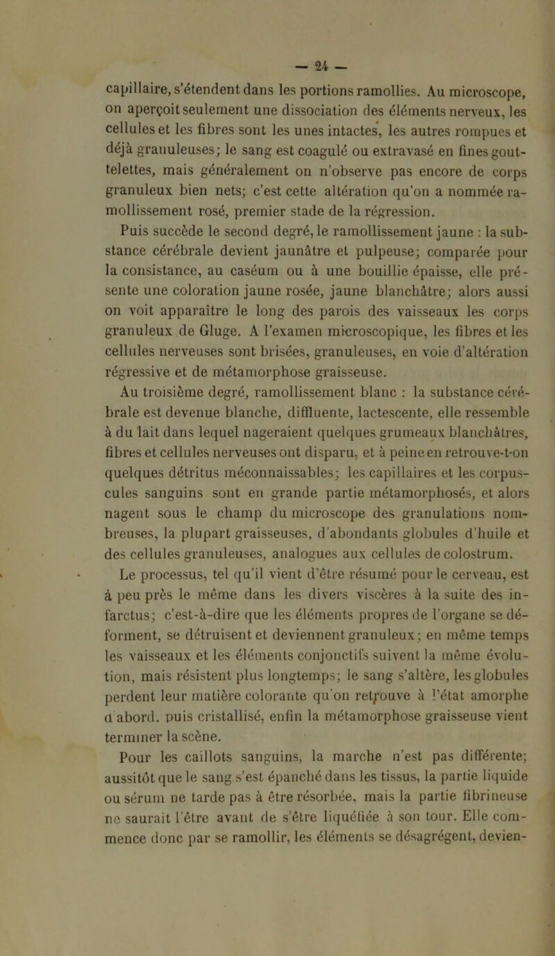 capillaire, s’étendent dans les portions ramollies. Au microscope, on aperçoit seulement une dissociation des éléments nerveux, les cellules et les fibres sont les unes intactes, les autres rompues et déjà granuleuses; le sang est coagulé ou extravasé en fines gout- telettes, mais généralement on n’observe pas encore de corps granuleux bien nets; c’est cette altération qu’on a nommée ra- mollissement rosé, premier stade de la régression. Puis succède le second degré, le ramollissement jaune : la sub- stance cérébrale devient jaunâtre et pulpeuse; comparée pour la consistance, au caséum ou à une bouillie épaisse, elle pré- sente une coloration jaune rosée, jaune blanchâtre; alors aussi on voit apparaître le long des parois des vaisseaux les corps granuleux de Gluge. A l’examen microscopique, les fibres et les cellules nerveuses sont brisées, granuleuses, en voie d’altération régressive et de métamorphose graisseuse. Au troisième degré, ramollissement blanc : la substance céré- brale est devenue blanche, diffluente, lactescente, elle ressemble à du lait dans lequel nageraient quelques grumeaux blanchâtres, fibres et cellules nerveuses ont disparu, et à peine en retrouve-t-on quelques détritus méconnaissables; les capillaires et les corpus- cules sanguins sont en grande partie métamorphosés, et alors nagent sous le champ du microscope des granulations nom- breuses, la plupart graisseuses, d’abondants globules d’huile et des cellules granuleuses, analogues aux cellules de colostrum. Le processus, tel qu’il vient d’être résumé pour le cerveau, est à peu près le même dans les divers viscères à la suite des in- farctus; c’est-à-dire que les éléments propres de l’organe se dé- forment, se détruisent et deviennent granuleux; en même temps les vaisseaux et les éléments conjonctifs suivent la même évolu- tion, mais résistent plus longtemps; le sang s’altère, les globules perdent leur matière colorante qu'on retrouve à l’état amorphe a abord, puis cristallisé, enfin la métamorphose graisseuse vient terminer la scène. Pour les caillots sanguins, la marche n’est pas différente; aussitôt que le sang s’est épanché dans les tissus, la partie liquide ou sérum ne tarde pas à être résorbée, mais la partie fibrineuse ne saurait letre avant de s’être liquéfiée à son tour. Elle com- mence donc par se ramollir, les éléments se désagrègent, devien-