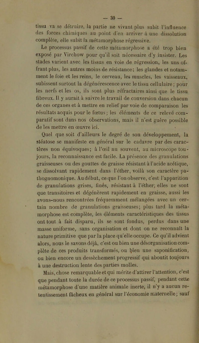 tissu va se détruire, la partie ne vivant plus subit l’influence des forces chimiques au point d’en arriver à une dissolution complèle, elle subit la métamorphose régressive. Le processus passif de cette métamorphose a été trop bien exposé par Virchow pour qu’il soit nécessaire d’y insister. Les stades varient avec les tissus en voie de régression, les uns of- frant plus, les autres moins de résistance; les glandes et notam- ment le foie et les reins, le cerveau, les muscles, les vaisseaux, subissent surtout la dégénérescence avec le tissu cellulaire ; pour les nerfs et les os, ils sont plus réfractaires ainsi que le tissu fibreux. Il y aurait à suivre le travail de conversion dans chacun de ces organes et à mettre en relief par voie de comparaison les résultats acquis pour le fœtus; les éléments de ce relevé com- paratif sont dans nos observations, mais il n’est guère possible de les mettre en œuvre ici. Quel que soit d’ailleurs le degré de son développement, la stéatose se manifeste en général sur le cadavre par des carac- tères non équivoques; à l’œil nu souvent, au microscope tou- jours, la reconnaissance est facile. La présence des granulations graisseuses ou des gouttes de graisse résistant à l’acide acétique, se dissolvant rapidement dans l’éther, voilà son caractère pa- thognomonique. Au début, ce que l’on observe, c’est l’apparition de granulations grises, fines, résistant à l’éther; elles ne sont que transitoires et dégénèrent rapidement en graisse, aussi les avons-nous rencontrées fréquemment mélangées avec un cer- tain nombre de granulations graisseuses; plus tard la méta- morphose est complète, les éléments caractéristiques des tissus ont tout à fait disparu, ils se sont fondus, perdus dans une masse uniforme, sans organisation et dont on ne reconnaît la nature primitive que par la place qu’elle occupe. Ce qu’il advient alors, nous le savons déjà, c’est ou bien une désorganisation com- plète de ces produits transformés, ou ljien une saponification, ou bien encore un dessèchement progressif qui aboutit toujours à une destruction lente des parties molles. Mais, chose remarquable et qui mérite d’attirer l’attention, c’est que pendant toute la durée de ce processus passif, pendant cette métamorphose d’une matière animale inerte, il n’y a aucun re- tentissement fâcheux en général sur l’économie maternelle; sauf