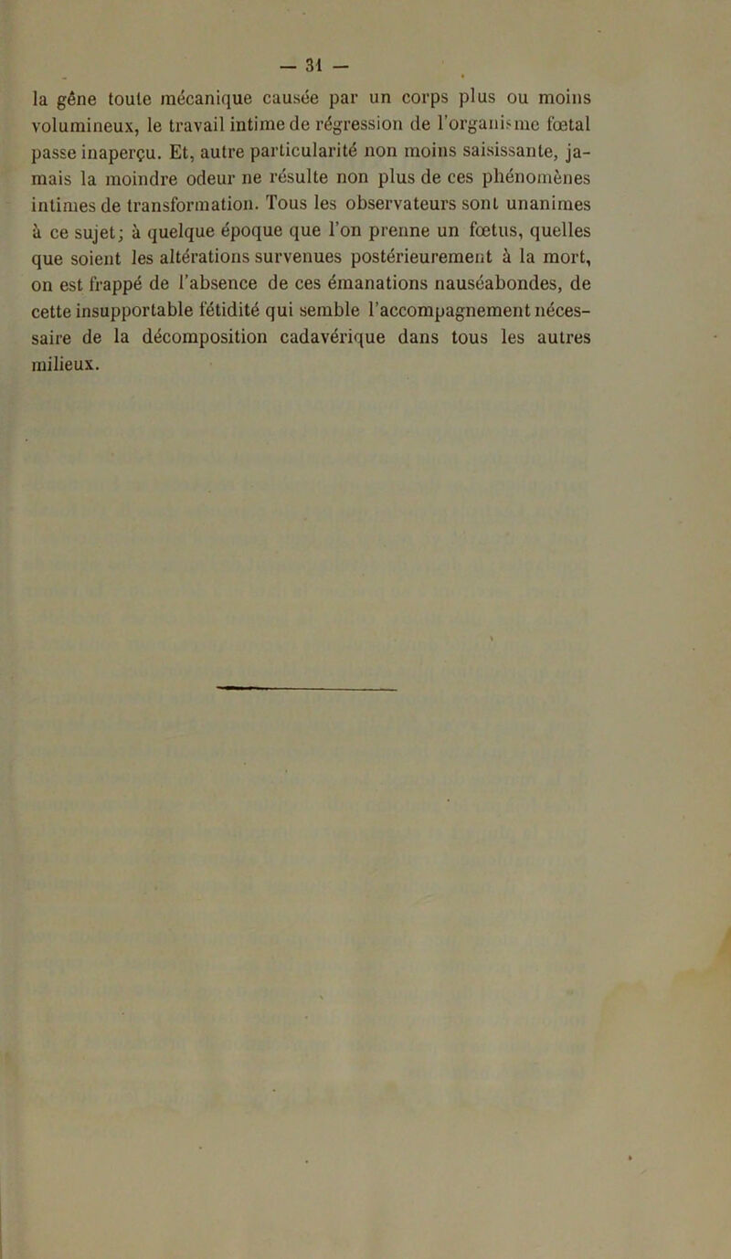 la gêne toute mécanique causée par un corps plus ou moins volumineux, le travail intime de régression de l'organisme fœtal passe inaperçu. Et, autre particularité non moins saisissante, ja- mais la moindre odeur ne résulte non plus de ces phénomènes intimes de transformation. Tous les observateurs sont unanimes à ce sujet; à quelque époque que l’on prenne un fœtus, quelles que soient les altérations survenues postérieurement à la mort, on est frappé de l’absence de ces émanations nauséabondes, de cette insupportable fétidité qui semble l’accompagnement néces- saire de la décomposition cadavérique dans tous les autres milieux.