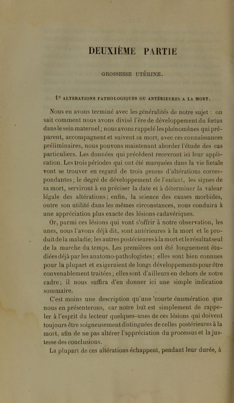 DEUXIÈME PARTIE GROSSESSE UTÉRINE. 1° ALTERATIONS PATHOLOGIQUES OU ANTÉRIEURES A LA MORT. Nous en avons terminé avec les généralités de notre sujet : on sait comment nous avons divisé l’èrede développement du fœtus dans le sein maternel ; nous avons rappelé les phénomènes qui pré- parent, accompagnent et suivent sa mort; avec ces connaissances préliminaires, nous pouvons maintenant aborder l’étude des cas particuliers. Les données qui précèdent recevront ici leur appli- cation. Les trois périodes qui ont été marquées dans la vie fœtale vont se trouver en regard de trois genres d’altérations corres- pondantes; le degré de développement de l’enfant, les signes de sa mort, serviront à en préciser la date et à déterminer la valeur légale des altérations; enfin, la science des causes morbides, outre son utilité dans les mêmes circonstances, nous conduira à une appréciation plus exacte des lésions cadavériques. Or, parmi ces lésions qui vont s’offrir à notre observation, les unes, nous l’avons déjà dit, sont antérieures à la mort et le pro- duit de la maladie; les autres postérieures à la mort et le résultat seul de la marche du temps. Les premières ont été longuement étu- diées déjà par les anatomo-pathologistes; elles sont bien connues pour la plupart et exigeraient de longs développements pour être convenablement traitées; elles sont d’ailleurs en dehors de notre cadre; il nous suffira d’en donner ici une simple indication sommaire. C’est moins une description qu’une 'courte énumération que nous en présenterons, car notre but est simplement de rappe- ler à l’esprit du lecteur quelques-unes de ces lésions qui doivent toujours être soigneusement distinguées de celles postérieures à la mort, afin de ne pas altérer l’appréciation du processus et la jus- tesse des conclusions. La plupart de ces altérations échappent, pendant leur durée, à