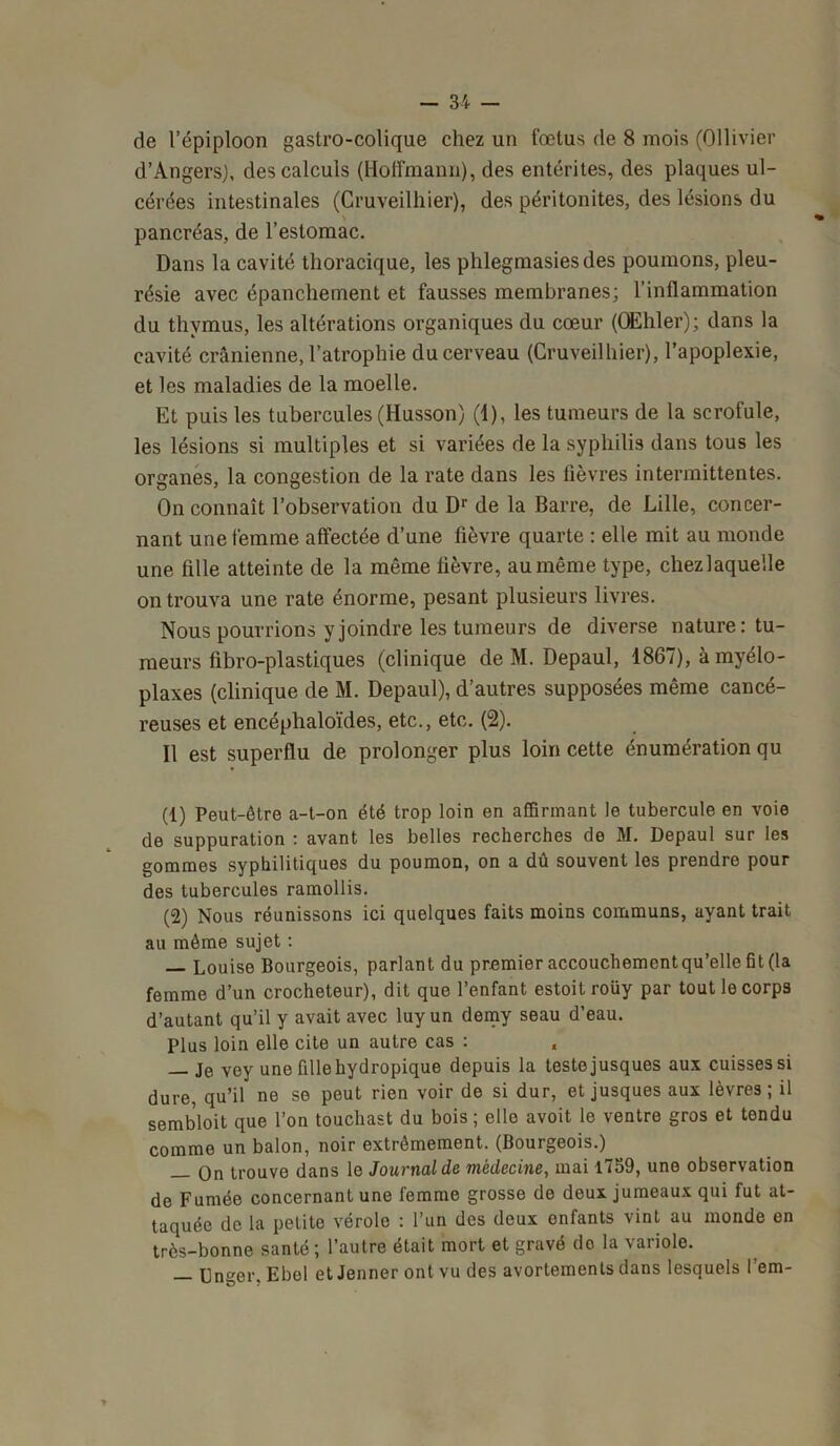 de l’épiploon gastro-colique chez un fœtus de 8 mois (Ollivier d’Angers), des calculs (Hoffmann), des entérites, des plaques ul- cérées intestinales (Cruveilhier), des péritonites, des lésions du \ pancréas, de l’estomac. Dans la cavité thoracique, les phlegmasiesdes poumons, pleu- résie avec épanchement et fausses membranes; l’inflammation du thymus, les altérations organiques du cœur (Œhler); dans la cavité crânienne, l’atrophie du cerveau (Cruveilhier), l’apoplexie, et les maladies de la moelle. Et puis les tubercules (Husson) (1), les tumeurs de la scrofule, les lésions si multiples et si variées de la syphilis dans tous les organes, la congestion de la rate dans les fièvres intermittentes. On connaît l’observation du Dr de la Barre, de Lille, concer- nant une femme affectée d’une fièvre quarte : elle mit au monde une fille atteinte de la même fièvre, au même type, chezlaquelle on trouva une rate énorme, pesant plusieurs livres. Nous pourrions y joindre les tumeurs de diverse nature: tu- meurs fibro-plastiques (clinique de M. Depaul, 1867), à myélo- plaxes (clinique de M. Depaul), d’autres supposées même cancé- reuses et encéphaloïdes, etc., etc. (2). Il est superflu de prolonger plus loin cette énumération qu (1) Peut-être a-t-on été trop loin en affirmant le tubercule en voie de suppuration : avant les belles recherches do M. Depaul sur les gommes syphilitiques du poumon, on a dû souvent les prendre pour des tubercules ramollis. (2) Nous réunissons ici quelques faits moins communs, ayant trait au même sujet : Louise Bourgeois, parlant du premier accouchemcntqu’elle fit (la femme d’un crocheteur), dit que l’enfant estoit roüy par tout le corps d’autant qu’il y avait avec luyun demy seau d’eau. Plus loin elle cite un autre cas : „ — Je vey une fdle hydropique depuis la teste jusques aux cuisses si dure, qu’il ne se peut rien voir de si dur, et jusques aux lèvres; il sembloit que l’on touchast du bois; elle avoit le ventre gros et tendu comme un balon, noir extrêmement. (Bourgeois.) — On trouve dans le Journal de médecine, mai 1759, une observation de Fumée concernant une femme grosse de deux jumeaux qui fut at- taquée de la petite vérole : l’un des deux enfants vint au monde en très-bonne santé; l’autre était mort et gravé do la variole. — Unger, Ebel et Jenner ont vu des avortements dans lesquels l’em-