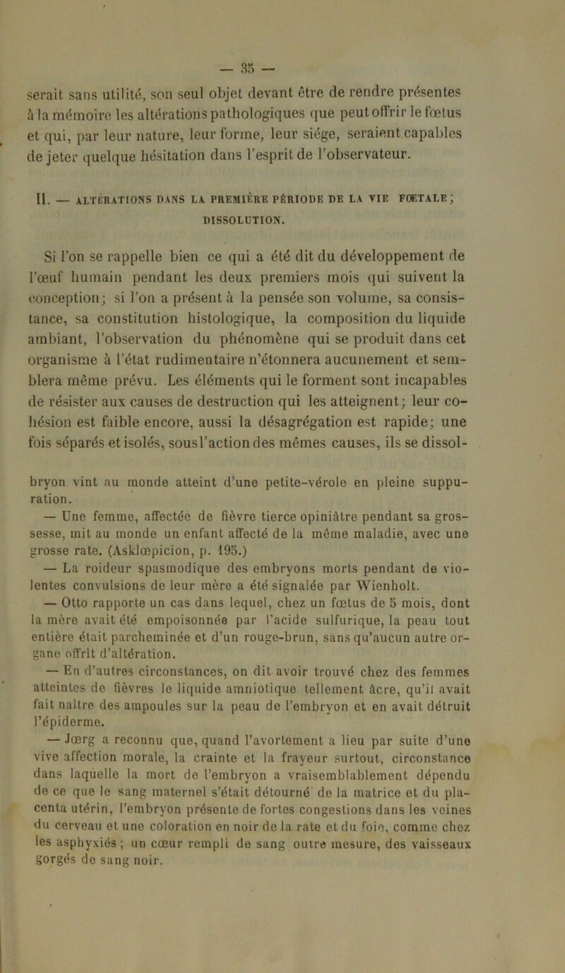 - 33 - serait sans utilité, son seul objet devant être de rendre présentes à la mémoire les altérations pathologiques que peut offrir le fœtus et qui, par leur nature, leur forme, leur siège, seraient capables de jeter quelque hésitation dans l’esprit de l’observateur. II. — altérations dans la première période de la vie foetale; DISSOLUTION. Si l’on se rappelle bien ce qui a été dit du développement de l’œuf humain pendant les deux premiers mois qui suivent la conception; si l’on a présent à la pensée son volume, sa consis- tance, sa constitution histologique, la composition du liquide ambiant, l’observation du phénomène qui se produit dans cet organisme à l’état rudimentaire n’étonnera aucunement et sem- blera même prévu. Les éléments qui le forment sont incapables de résister aux causes de destruction qui les atteignent; leur co- hésion est faible encore, aussi la désagrégation est rapide; une fois séparés et isolés, sousl’actiondes mêmes causes, ils se dissol- bryon vint au monde atteint d’une petite-vérole en pleine suppu- ration. — Une femme, affectée de fièvre tierce opiniâtre pendant sa gros- sesse, mit au monde un enfant affecté de la même maladie, avec une grosse rate, (Asklœpicion, p. 193.) — La roideur spasmodique des embryons morts pendant de vio- lentes convulsions de leur mère a été signalée par Wienkolt. — Otto rapporte un cas dans lequel, chez un fœtus de 5 mois, dont la mère avait été empoisonnée par l’acide sulfurique, la peau tout entière était parcheminée et d’un rouge-brun, sans qu’aucun autre or- gane offrit d’altération. — En d’autres circonstances, on dit avoir trouvé chez des femmes atteintes de fièvres le liquide amniotique tellement âcre, qu’il avait fait naître des ampoules sur la peau de l’embryon et en avait détruit l’épiderme. — Joerg a reconnu que, quand l’avortement a lieu par suite d’une vive affection morale, la crainte et la frayeur surtout, circonstance dans laquelle la mort do l’embryon a vraisemblablement dépendu de ce que le sang maternel s’était détourné de la matrice et du pla- centa utérin, l’embryon présente de fortes congestions dans les veines du cerveau et une coloration en noir de la rate et du foie, comme chez les asphyxiés; un cœur rempli de sang outre mesure, des vaisseaux gorgés de sang noir.