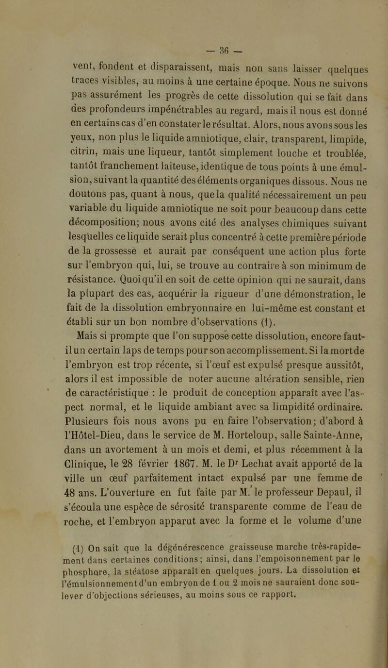 \enf, tondent et disparaissent, niais non sans laisser (pielcjues traces visibles, au moins à une certaine époque. Nous ne suivons pas assurément les progrès de cette dissolution qui se fait dans des profondeurs impénétrables au regard, mais il nous est donné en certains cas d’en constater le résultat. Alors, nous avons sous les yeux, non plus le liquide amniotique, clair, transparent, limpide, citrin, mais une liqueur, tantôt simplement louche et troublée, tantôt franchement laiteuse, identique de tous points à une émul- sion, suivant la quantité des éléments organiques dissous. Nous ne doutons pas, quant à nous, que la qualité nécessairement un peu variable du liquide amniotique ne soit pour beaucoup dans cette décomposition; nous avons cité des analyses chimiques suivant lesquelles ce liquide serait plus concentré à cette première période de la grossesse et aurait par conséquent une action plus forte sur l’embryon qui, lui, se trouve au contraire à son minimum de résistance. Quoiqu’il en soit de cette opinion qui ne saurait, dans la plupart des cas, acquérir la rigueur d’une démonstration, le fait de la dissolution embryonnaire en lui-même est constant et établi sur un bon nombre d’observations (1). Mais si prompte que l’on suppose cette dissolution, encore faut- il un certain laps de temps pour son accomplissement. Si la mortde l’embryon est trop récente, si l’œuf est expulsé presque aussitôt, alors il est impossible de noter aucune altération sensible, rien de caractéristique : le produit de conception apparaît avec l’as- pect normal, et le liquide ambiant avec sa limpidité ordinaire. Plusieurs fois nous avons pu en faire l’observation; d’abord à l’Hôtel-Dieu, dans le service de M. Horteloup, salle Sainte-Anne, dans un avortement à un mois et demi, et plus récemment à la Clinique, le 28 février 1867. M. le Dr Léchât avait apporté de la ville un œuf parfaitement intact expulsé par une femme de 48 ans. L’ouverture en fut faite par M. le professeur Depaul, il s’écoula une espèce de sérosité transparente comme de l’eau de roche, et l’embryon apparut avec la forme et le volume d’une (1) On sait que la dégénérescence graisseuse marche très-rapide- ment dans certaines conditions; ainsi, dans l’empoisonnement par le phosphore, la stéatose apparaît en quelques jours. La dissolution et l’émulsionnementd’un embryon de 1 ou 2 mois ne sauraient donc sou- lever d’objections sérieuses, au moins sous ce rapport.