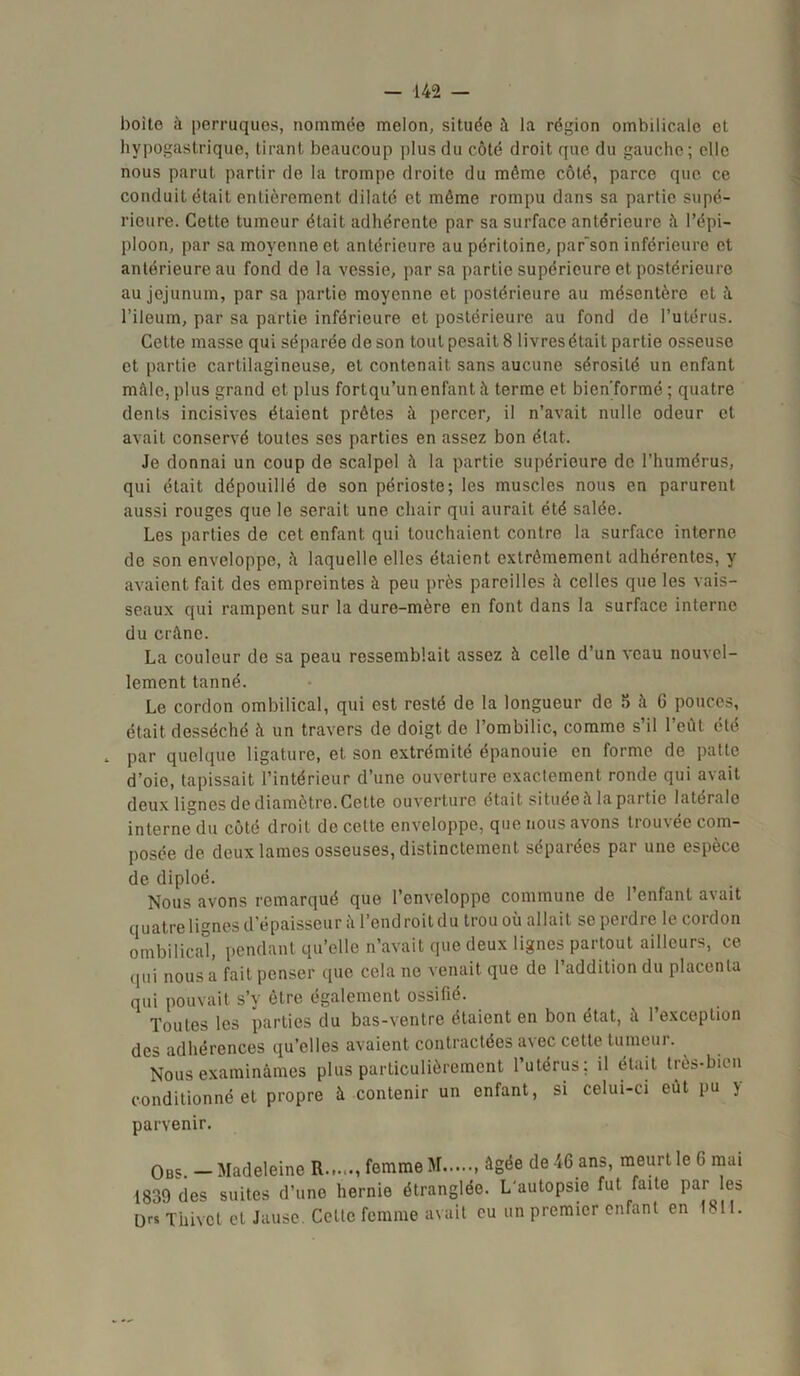 boite à perruques, nommée melon, située à la région ombilicale et hypogastrique, tirant beaucoup plus du côté droit que du gauche ; elle nous parut partir de la trompe droite du même côté, parce que ce conduit était entièrement dilaté et môme rompu dans sa partie supé- rieure. Cette tumeur était adhérente par sa surface antérieure ù l’épi- ploon, par sa moyenne et antérieure au péritoine, par'son inférieure et antérieure au fond de la vessie, par sa partie supérieure et postérieure au jéjunum, par sa partie moyenne et postérieure au mésentère et à l’ileum, par sa partie inférieure et postérieure au fond de l’utérus. Cette masse qui séparée de son tout pesait 8 livres était partie osseuse et partie cartilagineuse, et contenait sans aucune sérosité un enfant mâle, plus grand et plus fortqu’un enfant il terme et bicn'formé ; quatre dents incisives étaient prêtes à percer, il n’avait nulle odeur et avait conservé toutes ses parties en assez bon état. Je donnai un coup de scalpel à la partie supérieure de l’humérus, qui était dépouillé de son périoste; les muscles nous en parurent aussi rouges que le serait une chair qui aurait été salée. Les parties de cet enfant qui touchaient contre la surface interne de son enveloppe, û laquelle elles étaient extrêmement adhérentes, y avaient fait des empreintes à peu près pareilles ù celles que les vais- seaux qui rampent sur la dure-mère en font dans la surface interne du crâne. La couleur de sa peau ressemblait assez à celle d’un veau nouvel- lement tanné. Le cordon ombilical, qui est resté de la longueur de 5 û G pouces, était desséché h un travers de doigt, de l’ombilic, comme s’il l’eût été „ par quelque ligature, et son extrémité épanouie en forme de patte d’oie, tapissait l’intérieur d’une ouverture exactement ronde qui avait deux lignes de diamètre. Celte ouverture était située à la partie latérale interne du côté droit de cette enveloppe, que nous avons trouvée com- posée de deux lames osseuses, distinctement séparées par une espèce de diploé. Nous avons remarqué que l’enveloppe commune de l’enfant avait quatre lignes d épaisseur à l’endroit du trou où allait se perdre le cordon ombilical, pendant qu’elle n’avait que deux lignes partout ailleurs, ce qui n0us a fait penser que cela no venait que de l’addition du placenta qui pouvait s’y être également ossifié. Toutes les parties du bas-ventre étaient en bon état, à l’exception des adhérences qu’elles avaient contractées avec cette tumeur. Nous examinâmes plus particulièrement l’utérus; il était très-bien conditionné et propre à contenir un enfant, si celui-ci eût pu y parvenir. Obs. — Madeleine R...... femme M âgée de 46 ans, meurt le G mai 1839 des suites d’une hernie étranglée. L'autopsie fut faite par les LKS Thivct et Jause. Celle femme avait eu un premier enfant en 1811.