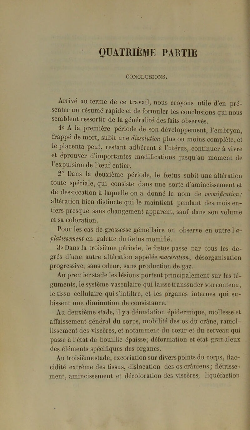 QUATRIÈME PARTIE CONCLUSIONS. Arrivé au terme de ce travail, nous croyons utile d’en pré- sentei un résumé rapide et de formuler les conclusions qui nous semblent ressortir de la généralité des faits observés. 1° A la première période de son développement, l’embryon, frappé de mort, subit une dissolution plus ou moins complètent le placenta peut, restant adhérent à l’utérus, continuer à vivre et éprouver d importantes modifications jusqu’au moment de l’expulsion de l’œuf entier. 2° Dans la deuxième période, le fœtus subit une altération toute spéciale, qui consiste dans une sorte d’amincissement et de dessiccation à laquelle on a donné le nom de momification; altération bien distincte qui le maintient pendant des mois en- tiers presque sans changement apparent, sauf dans son volume et sa coloration. Pour les cas de grossesse gémellaire on observe en outre l'a- platissement en galette du fœtus momifié. 3° Dans la troisième période, le fœtus passe par tous les de- grés d’une autre altération appelée macération, désorganisation progressive, sans odeur, sans production de gaz. Au premier stade les lésions portent principalement sur les té- guments, le système vasculaire qui laisse transsuder son contenu, le tissu cellulaire qui s’infiltre, et les prganes internes qui su- bissent une diminution de consistance. Au deuxième stade, il y a dénudation épidermique, mollesse et affaissement général du corps, mobilité des os du crâne, ramol- lissement des viscères, et notamment du cœur et du cerveau qui passe à l’état de bouillie épaisse; déformation et état granuleux des éléments spécifiques des organes. Au troisième stade, excoriation sur divers points du corps, flac- cidité extrême des tissus, dislocation des os crâniens ; flétrisse- ment, amincissement et décoloration des viscères, liquéfaction