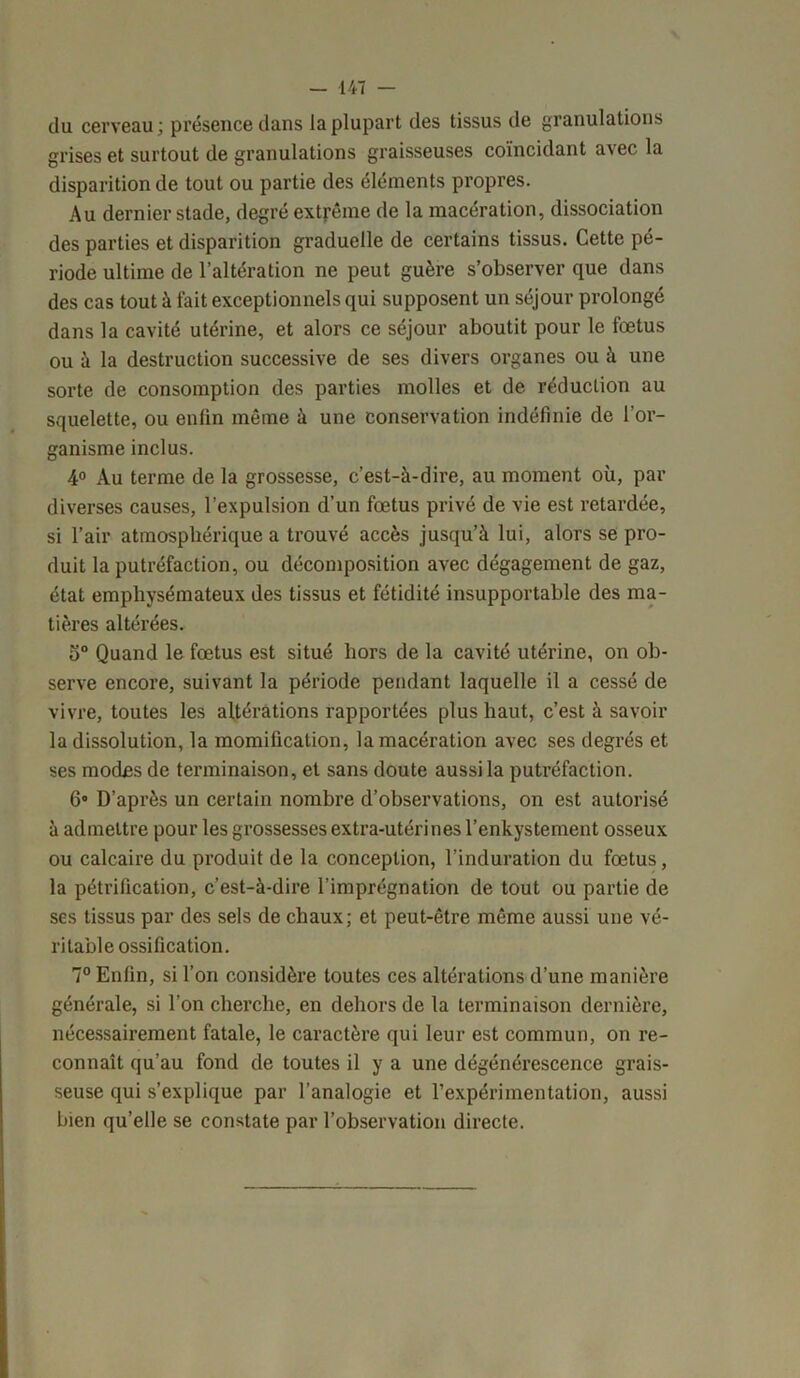 du cerveau; présence dans la plupart des tissus de granulations grises et surtout de granulations graisseuses coïncidant avec la disparition de tout ou partie des éléments propres. Au dernier stade, degré extrême de la macération, dissociation des parties et disparition graduelle de certains tissus. Cette pé- riode ultime de l’altération ne peut guère s’observer que dans des cas tout à fait exceptionnels qui supposent un séjour prolongé dans la cavité utérine, et alors ce séjour aboutit pour le fœtus ou à la destruction successive de ses divers organes ou à une sorte de consomption des parties molles et de réduction au squelette, ou enlin même à une conservation indéfinie de l’or- ganisme inclus. 4° Au terme de la grossesse, c’est-à-dire, au moment où, par diverses causes, l’expulsion d’un fœtus privé de vie est retardée, si l’air atmosphérique a trouvé accès jusqu’à lui, alors se pro- duit la putréfaction, ou décomposition avec dégagement de gaz, état emphysémateux des tissus et fétidité insupportable des ma- tières altérées. 5° Quand le fœtus est situé hors de la cavité utérine, on ob- serve encore, suivant la période pendant laquelle il a cessé de vivre, toutes les altérations rapportées plus haut, c’est à savoir la dissolution, la momification, la macération avec ses degrés et ses modes de terminaison, et sans doute aussi la putréfaction. 6» D’après un certain nombre d’observations, on est autorisé à admettre pour les grossesses extra-utérines l’enkystement osseux ou calcaire du produit de la conception, l’induration du fœtus, la pétrification, c’est-à-dire l’imprégnation de tout ou partie de ses tissus par des sels de chaux; et peut-être même aussi une vé- ritable ossification. 7° Enfin, si l’on considère toutes ces altérations d’une manière générale, si l’on cherche, en dehors de la terminaison dernière, nécessairement fatale, le caractère qui leur est commun, on re- connaît qu’au fond de toutes il y a une dégénérescence grais- seuse qui s’explique par l’analogie et l’expérimentation, aussi bien qu’elle se constate par l’observation directe.