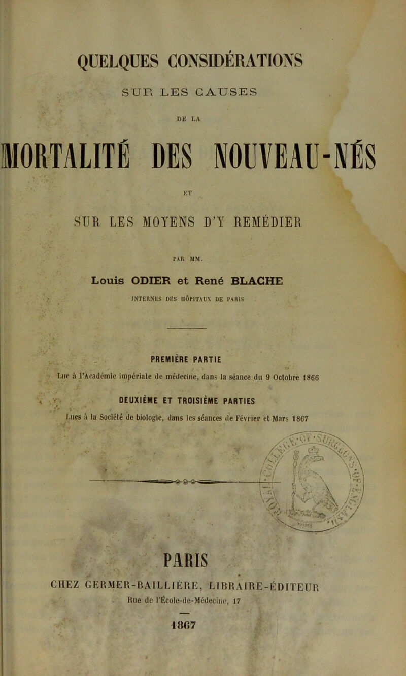 QUELQUES CONSIDÉRATIONS SUR LES CAUSES DE LA MORTALITÉ DES NOUVEAU-NÉS ET SUR LES MOYENS D’Y REMÉDIER PAR MM. Louis ODIER et René BLACHE INTERNES DES nÔPlTAU\ DE PARIS ■. . . PREMIÈRE PARTIE Lue à l’Académie impériale de médecine, dans la séance du 9 Octobre 18GG a v DEUXIÈME ET TROISIÈME PARTIES • è'r ’ Lues à la Société de biologie, dans les séances de Février et Mars 18G7 PARIS . CHEZ GÈR MER-BAILLI ÈRE, LIBRAIRE-ÉDITEUR Rue de l’Ëcole-de-Médecine, 17 IBG7