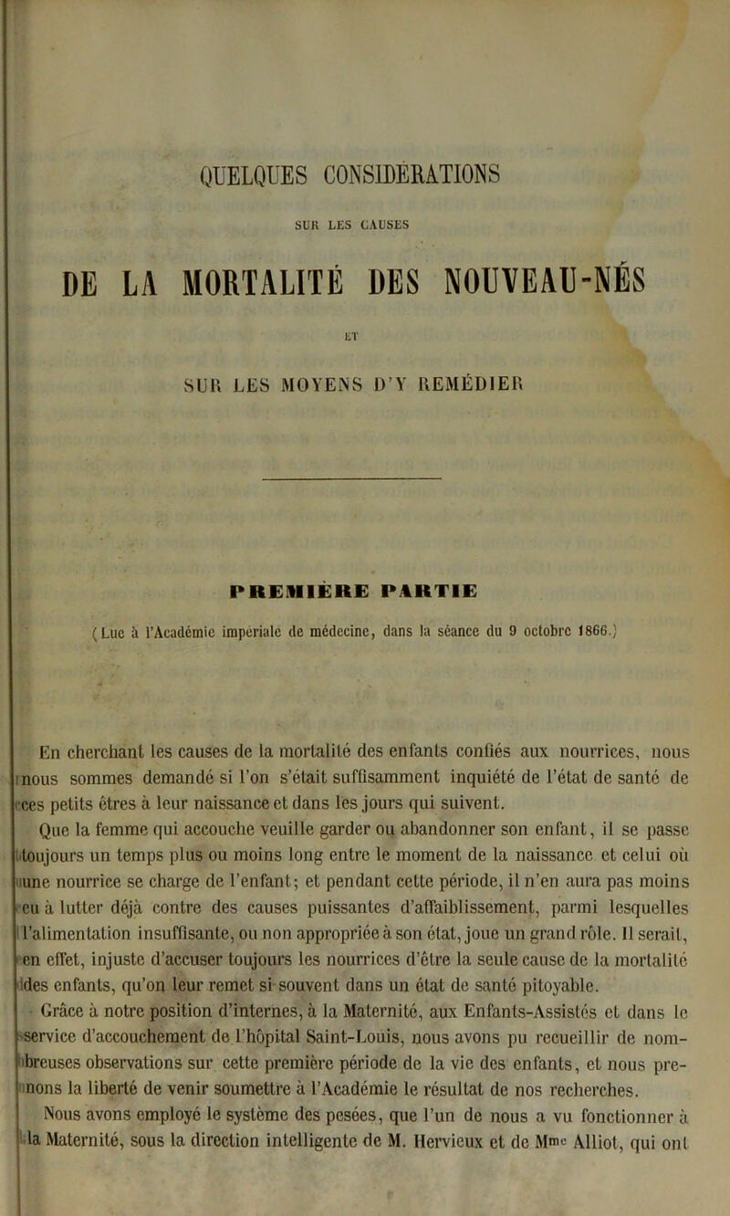 SUR LES CAUSES DE LA MORTALITÉ DES NOUVEAU-NÉS ET SUR LES MOYENS D’Y REMÉDIER PREMIÈRE PARTIE (Luc à l’Acadcmic impériale de médecine, dans la séance du 9 octobre 1866.) - En cherchant les causes de la mortalité des enfants confiés aux nourrices, nous mous sommes demandé si l’on s’était suffisamment inquiété de l’état de santé de ces petits êtres à leur naissance et dans lès jours qui suivent. Que la femme qui accouche veuille garder ou abandonner son enfant, il se passe toujours un temps plus ou moins long entre le moment de la naissance et celui où mne nourrice se charge de l’enfant; et pendant cette période, il n’en aura pas moins eu à lutter déjà contre des causes puissantes d’affaiblissement, parmi lesquelles l’alimentation insuffisante, ou non appropriée à son état, joue un grand rôle. 11 sérail, en effet, injuste d’accuser toujours les nourrices d’être la seule cause de la mortalité des enfants, qu’on leur remet si souvent dans un étal de santé pitoyable. Grâce à notre position d’internes, à la Maternité, aux Enfants-Assistés et dans le service d’accouchement de l’hôpital Saint-Louis, nous avons pu recueillir de nom- breuses observations sur cette première période de la vie des enfants, et nous pre- nons la liberté de venir soumettre à l’Académie le résultat de nos recherches. Nous avons employé le système des pesées, que l’un de nous a vu fonctionner à la Maternité, sous la direction intelligente de M. Hervieux et de Mn™ Alliot, qui onl