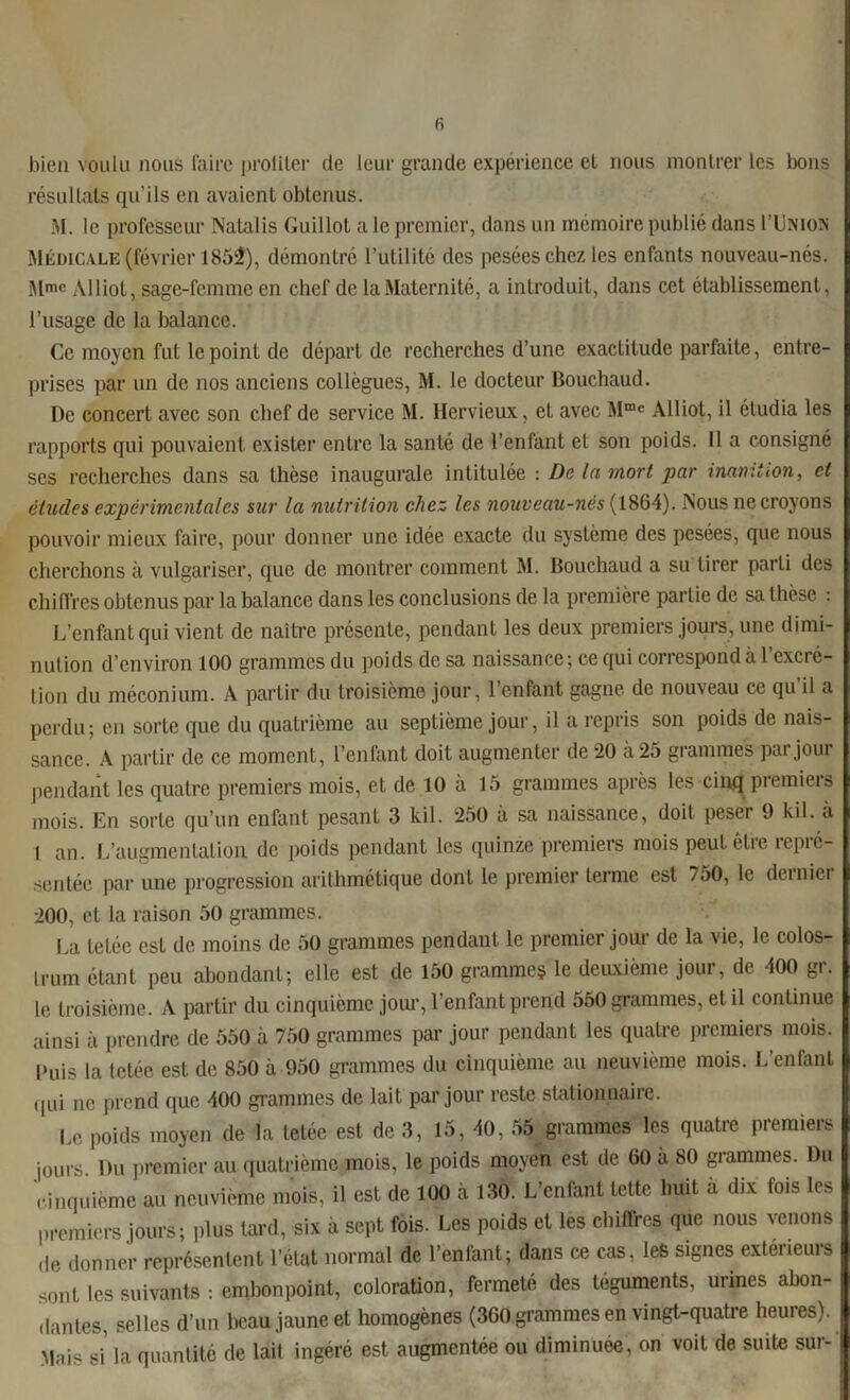 R bien voulu nous faire proliter de leur grande expérience el nous montrer les bons résultats qu’ils en avaient obtenus. M. le professeur Nalalis Guillot a le premier, dans un mémoire publié dans I'Unios Médicale (février 1852), démontré l’utilité des pesées chez les enfants nouveau-nés. Mmc Aliiot, sage-femme en chef de la Maternité, a introduit, dans cet établissement, l’usage de la balance. Ce moyen fut le point de départ de recherches d’une exactitude parfaite, entre- prises par un de nos anciens collègues, M. le docteur Bouchaud. De concert avec son chef de service M. Hcrvieux, et avec Mme Aliiot, il étudia les rapports qui pouvaient exister entre la santé de l’enfant et son poids. Il a consigné ses recherches dans sa thèse inaugurale intitulée : De la mort par inanition, et études expérimentales sur la nutrition chez les nouveau-nes (1864). Nous ne croyons pouvoir mieux faire, pour donner une idée exacte du système des pesées, que nous cherchons à vulgariser, que de montrer comment M. Bouchaud a su tirer parli des chiffres obtenus par la balance dans les conclusions de la première partie de sa thèse : L’enfant qui vient de naître présente, pendant les deux premiers jours, une dimi- nution d’environ 100 grammes du poids de sa naissance; ce qui correspond à 1 cxci é- tion du méconium. A partir du troisième jour, l’enfant gagne de nouveau ce qu il a perdu; en sorte que du quatrième au septième jour, il a repris son poids de nais- sance. A partir de ce moment, l’enfant doit augmenter de 20 à 25 grammes par jour pendant les quatre premiers mois, et de 10 à 15 grammes après les cinq premiers mois. En sorte qu’un enfant pesant 3 kil. 250 à sa naissance, doit peser 9 kil. à 1 an. L’augmentation de poids pendant les quinze premiers mois peut elie repie- sentée par une progression arithmétique dont le premier terme est 7oO, le deinier 200, et la raison 50 grammes. La tetée est de moins de 50 grammes pendant le premier joui' de la vie, le colos- Irrnn étant peu abondant; elle est de 150 gramme? le deuxième jour, de 400 gr. le troisième. A partir du cinquième jour, l’enfant prend 550 grammes, et il continue ainsi à prendre de 550 à 750 grammes par jour pendant les quatre premiers mois. Puis la tetée est de 850 à 950 grammes du cinquième au neuvième mois. L’enfant qui ne prend que 400 grammes de lait par jour reste stationnaire. Le poids moyen de la tetée est de 3, 15, 40, 55 grammes les quatre premiers jours. Du premier au quatrième mois, le poids moyen est de 60 à 80 grammes. Du cinquième au neuvième mois, il est de 100 à 130. L’enfant tette huit à dix fois les premiers jours; plus lard, six à sept fois. Les poids et les chiffres que nous venons de donner représentent l’état normal de l’enfant; dans ce cas, les signes extérieurs sont les suivants : embonpoint, coloration, fermeté des téguments, urines abon- dantes, selles d’un beau jaune et homogènes (360 grammes en vingt-quatre heures). Mais si la quantité de lait ingéré est augmentée ou diminuée, on voit de suite sur-1