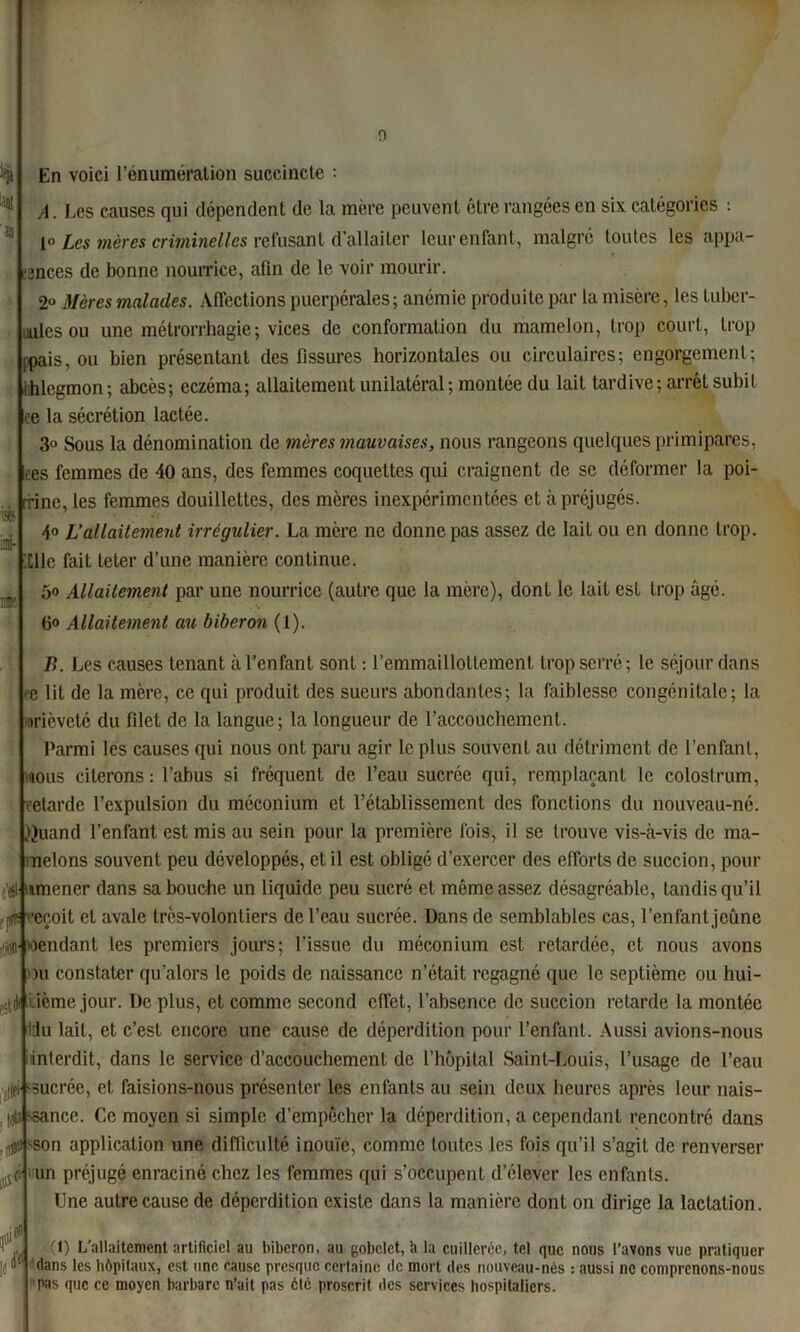 0 >/j En voici l’énumération succincte : A. Les causes qui dépendent de la mère peuvent être rangées en six catégories : 1° Les mères criminelles refusant d’allaiter leur enfant, malgré toutes les appa- ■inces de bonne nourrice, afin de le voir mourir. 2° Mères malades. Affections puerpérales ; anémie produite par la misère, les tuber- cules ou une mélrorrhagie; vices de conformation du mamelon, trop court, trop ipais, ou bien présentant des fissures horizontales ou circulaires; engorgement; lihlegmon ; abcès; eczéma; allaitement unilatéral ; montée du lait tardive; arrél subit i* ua- * ee la sécrétion lactée. 3° Sous la dénomination de mères mauvaises, nous rangeons quelques primipares, tes femmes de 40 ans, des femmes coquettes qui craignent de se déformer la poi- rrinc, les femmes douillettes, des mères inexpérimentées et à préjugés. 4° L’allaitement irrégulier. La mère ne donne pas assez de lait ou en donne trop. Ille fait teter d’une manière continue. 5o Allaitement par une nourrice (autre que la mère), dont le lait est trop âgé. fio Allaitement au biberon (1). 0 B. Les causes tenant à l’enfant sont : l’emmaillottement trop serré; le séjour dans e lit de la mère, ce qui produit des sueurs abondantes; la faiblesse congénitale; la brièveté du filet de la langue; la longueur de l'accouchement. Parmi les causes qui nous ont paru agir le plus souvent au détriment de l’enfant, nous citerons : l’abus si fréquent de l’eau sucrée qui, remplaçant le colostrum, retarde l’expulsion du méconium et l’établissement des fonctions du nouveau-né. .ijuand l’enfant est mis au sein pour la première fois, il se trouve vis-à-vis de ma- melons souvent peu développés, et il est obligé d’exercer des efforts de succion, pour t'ji nmener dans sa bouche un liquide peu sucré et môme assez désagréable, tandis qu’il jvf reçoit et avale très-volontiers de l’eau sucrée. Dans de semblables cas, l’enfant jeûne rendant les premiers jours; l’issue du méconium est retardée, et nous avons )u constater qu’alors le poids de naissance n’était regagné que le septième ou hui- ^dlcième jour. De plus, et comme second effet, l’absence de succion retarde la montée ldu lait, et c’est encore une cause de déperdition pour l’enfant. Aussi avions-nous interdit, dans le service d’accouchement de l’hôpital Saint-Louis, l’usage de l’eau jtlfi sucrée, et faisions-nous présenter les enfants au sein deux heures après leur nais- tjU-sance. Ce moyen si simple d’empêcher la déperdition, a cependant rencontré dans 'Son application une difficulté inouïe, comme toidcs les fois qu’il s’agit de renverser un préjugé enraciné chez les femmes qui s’occupent d’élever les enfants. Une autre cause de déperdition existe dans la manière dont on dirige la lactation. à' (I) L'allaitement artificiel au biberon, au gobelet, h la cuillerée, tel que nous l’avons vue pratiquer dans les hôpitaux, est une cause presque certaine de mort des nouveau-nés : aussi ne comprenons-nous pas que ce moyen barbare n’ait pas été proscrit des services hospitaliers.