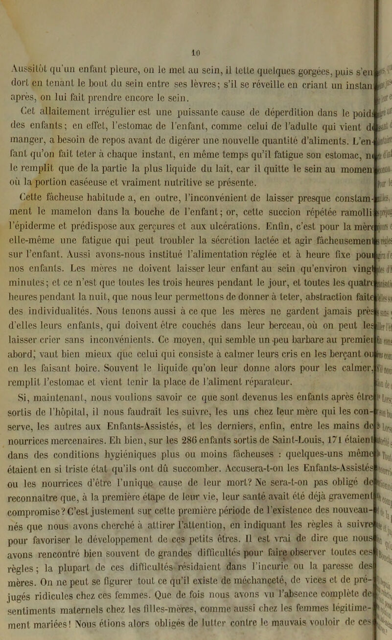 jfèOI,: four if life. fpPfJUÜ Aussitôt qu’un enfant pleure, on le met au sein, il Ictle quelques gorgées, puis s’en dort en tenant le bout du sein entre ses lèvres; s’il se réveille en criant un instan après, on lui fait prendre encore le sein. Cet allaitement irrégulier est une puissante cause de déperdition dans le poidA^ll( des enfants; en effet, l’estomac de l’enfant, comme celui de l’adulte qui vient di manger, a besoin de repos avant de digérer une nouvelle quantité d’aliments. L’en fant qu’on fait leler à chaque instant, en même temps qu’il fatigue son estomac, n< • le remplit que de la partie la plus liquide du lait, car il quitte le sein au momen où la portion caséeuse et vraiment nutritive se présente. Cette fâcheuse habitude a, en outre, l’inconvénient de laisser presque constam- ment le mamelon dans la bouche de l’enfant; or, cette succion répétée ramolli l’épiderme et prédispose aux gerçures cl aux ulcérations. Enfin, c’est pour la mènfc: .iis elle-même une fatigue qui peut troubler la sécrétion lactée et agir fâcheusemenl s «rie sur l’enfant. Aussi avons-nous institué l’alimentation réglée et à heure fixe poui pradf nos enfants. Les mères ne doivent laisser leur enfant au sein qu’environ vingt (le- rf) minutes; et ce n’est que toutes les trois heures pendant le jour, et toutes les quatre heures pendant la nuit, que nous leur permettons de donner à teter, abstraction faite V .. des individualités. Nous tenons aussi à ce que les mères ne gardent jamais près s n» d’elles leurs enfants, qui doivent être couchés dans leur berceau, où on peut les laisser crier sans inconvénients. Ce moyen, qui semble un-peu barbare au premiei abord, vaut bien mieux que celui qui consiste à calmer leurs cris en les berçant ou feti® en les faisant boire. Souvent le liquide qu’on leur donne alors pour les calmer, remplit l’estomac et vient tenir la place de l’aliment réparateur. Si, maintenant, nous voulions savoir ce que sont devenus les enfants après être sortis de l’hôpital, il nous faudrait les suivre, les uns chez leur mère qui les con- serve, les autres aux Enfants-Assistés, et les derniers, enfin, entre les mains de nourrices mercenaires. Eh bien, sur les 286 enfants sortis de Saint-Louis, 171 étaienl dans des conditions hygiéniques plus ou moins fâcheuses : quelques-uns même k^ étaient en si triste état qu’ils ont dît succomber. Accusera-t-on les Enfants-Assistés ou les nourrices d’être l’unique cause de leur mort? Ne sera-t-on pas obligé de f reconnaître que, à la première étape de leur vie, leur santé avait clé déjà gravement o compromise? C’est justement sur cette première période de l’existence des nouveau- nés que nous avons cherché à attirer l’attention, en indiquant les règles à suivre n pour favoriser le développement de ces petits êtres. 11 est vrai de dire que nous avons rencontré bien souvent de grandes difficultés pour faire observer toutes ces règles; la plupart de ces difficultés résidaient dans l’incurie ou la paresse des mères. On ne peut se figurer tout ce qu’il existe de méchanceté, de vices et de pré- jugés ridicules chez ces femmes. Que de fois nous avons vu l’absence complète de sentiments maternels chez les filles-mères, comme aussi chez les femmes légitime- ment mariées! Nous étions alors obligés de lutter contre le mauvais vouloir de ces fil nou Swi de i % >Ias K % Tl m