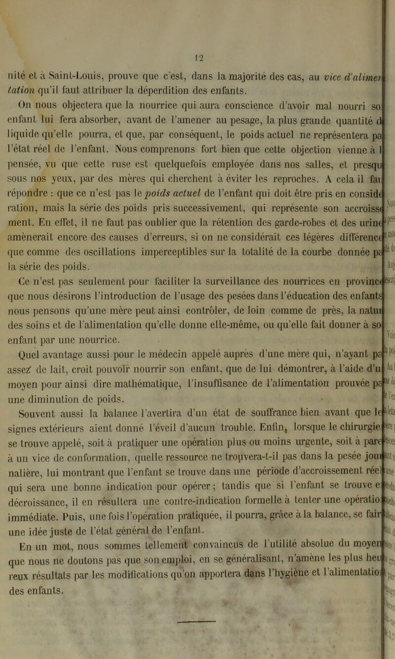 nilé et à Saint-Louis, prouve que c'est, dans la majorité des cas, au vice d'aimer talion qu'il faut attribuer la déperdition des enfants. On nous objectera que la nourrice qui aura conscience d’avoir mal nourri so enfant lui fera absorber, avant de l’amener au pesage, la plus grande quantité d liquide qu’elle pourra, et que, par conséquent, le poids actuel ne représentera pa l’élat réel de l’enfant. Nous comprenons fort bien que celte objection vienne à I pensée, vu que cette ruse est quelquefois employée dans nos salles, et presqu sous nos yeux, par des mères qui cherchent à éviter les reproches. A cela il fai répondre : que ce n’est pas 1 e jioids actuel de l’enfant qui doit être pris en conside ration, mais la série des poids pris successivement, qui représente son accroisse ment. En effet, il ne faut pas oublier que la rétention des garde-robes et des urine Auj' amènerait encore des causes d’erreurs, si on ne considérait ces légères différence que comme des oscillations imperceptibles sur la totalité de la courbe donnée pt la série des poids Ce n’est pas seulement pour faciliter la surveillance des nourrices en provinc<|M que nous désirons l’introduction de l’usage eles pesées dans l’éducation des enfants nous pensons qu’une mère peut ainsi contrôler, de loin comme de près, la natui des soins et de l'alimentation qu’elle donne elle-même, ou quelle fait donner à so enfant par une nourrice. Quel avantage aussi pour le médecin appelé auprès d’une mère qui, n’ayant pa assezf de lait, croit pouvoir nourrir son enfant, que de lui démontrer, à l’aide d’u moyen pour ainsi dire mathématique, l’insufüsance de l’alimentation prouvée pc-J®* une diminution de poids. Souvent aussi la balance l’avertira d’un état de souffrance bien avant que leij© signes extérieurs aient donné l’éveil d’aucun trouble. Enfin, lorsque le chirurgie se trouve appelé, soit à pratiquer une opération plus ou moins urgente, soit à pare &ei à un vice de conformation, quelle ressource ne tropvera-t-il pas dans la pesée joui Mil nalière, lui montrant que l’enfant se trouve dans une période d’accroissement réel une qui sera une bonne indication pour opérer; tandis que si l’enfant se trouvée 6% décroissance, il en résultera une contre-indication formelle à tenter une opératio 14 immédiate. Puis, une fois l’opération pratiquée, il pourra, grâce à la balance, se fahj^ une idée juste de l’état général de l’enfant. En un mot, nous sommes tellement convaincus de 1 utilité absolue du moyen que nous ne doutons pas que son emploi, en se généralisant, n’amène les plus heu reux résultats par les modifications qu’on apportera dans l’hygiène et l’alimentatio des enfants. Son m». Voie Au) la *rei % tk