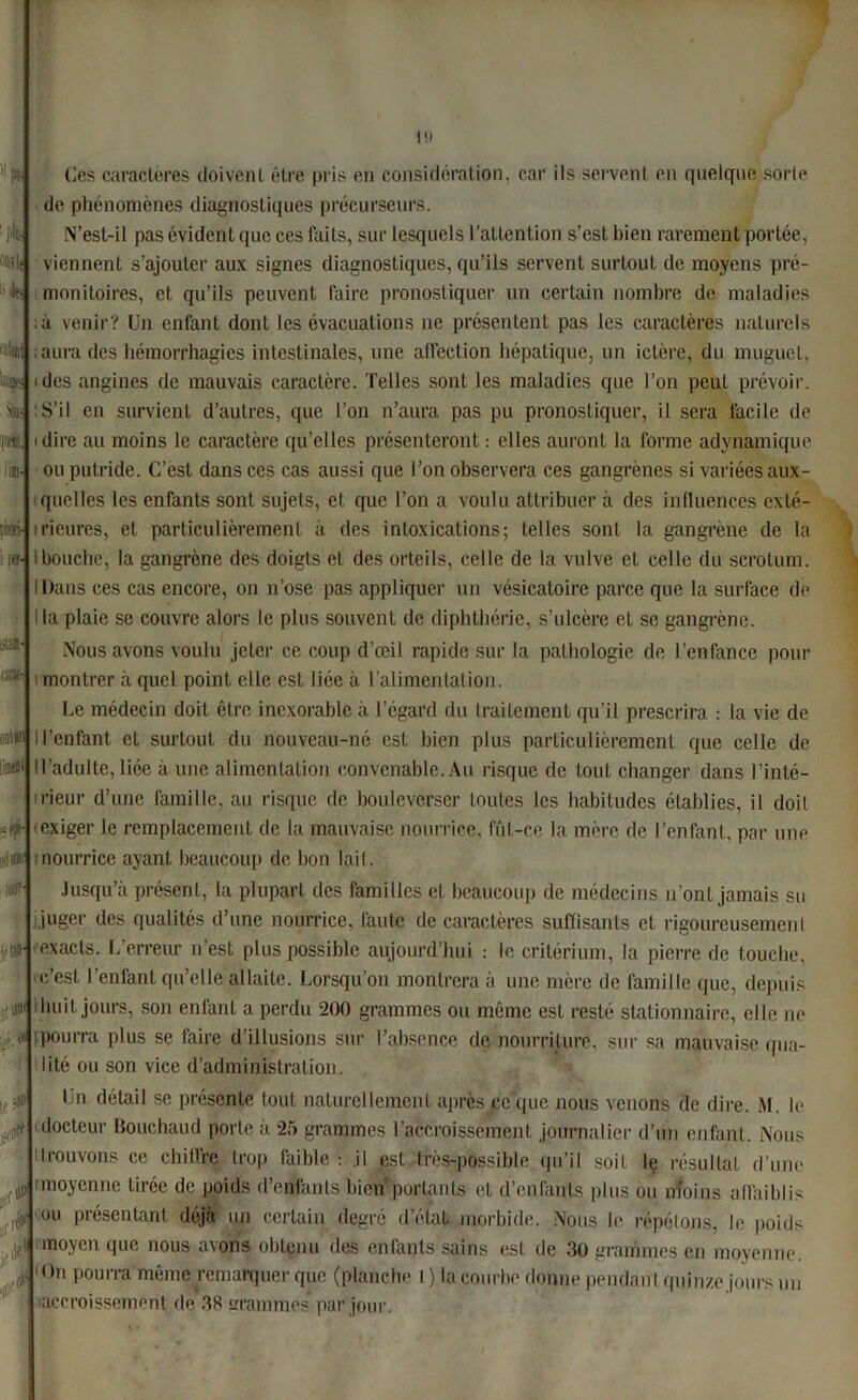 i'ÛSli •'k 'SS fol: m. lin- prati- i [«• üüi- » onim .-liai! ■ uni * je* ■I0f 19 Ces caractères doivent être pris en considération, car ils servent en quelque sorte de phénomènes diagnostiques précurseurs. N’est-il pas évident que ces faits, sur lesquels l’attention s’est bien rarement portée, viennent s’ajouter aux signes diagnostiques, qu’ils servent surtout de moyens pré- monitoires, et qu’ils peuvent faire pronostiquer un certain nombre de maladies ; à venir? Un enfant dont les évacuations ne présentent pas les caractères naturels aura des hémorrhagies intestinales, une affection hépatique, un ictère, du muguet, ides angines de mauvais caractère. Telles sont les maladies que l’on peut prévoir. :S’il en survient d’autres, que l’on n’aura pas pu pronostiquer, il sera facile de dire au moins le caractère qu’elles présenteront : elles auront la forme adynamique ou putride. C’est dans ces cas aussi que l’on observera ces gangrènes si variées aux- quelles les enfants sont sujets, et que l’on a voulu attribuer à des influences exté- rieures, et particulièrement à des intoxications; telles sont la gangrène de la Ibouche, la gangrène des doigts et des orteils, celle de la vulve et celle du scrotum. IDans ces cas encore, on n’ose pas appliquer un vésicatoire parce que la surface de la plaie se couvre alors le plus souvent de diphthérie, s’ulcère et se gangrène. Nous avons voulu jeter ce coup d'œil rapide sur la pathologie de l’enfance pour montrer à quel point elle est liée à l’alimentation. Le médecin doit être inexorable à l’égard du traitement qu’il prescrira : la vie de Il’enfant et surtout du nouveau-né est bien plus particulièrement que celle de lis®1 ! l’adulte, liée à une alimentation convenable. Au risque de tout changer dans l’inté- rieur d’une famille, au risque de bouleverser toutes les habitudes établies, il doit exiger le remplacement de la mauvaise nourrice, fût-ce la mère de l’enfant, par une nourrice ayant beaucoup de bon lait. Jusqu’à présent, la plupart des familles et beaucoup de médecins n'ont jamais su juger des qualités d’une nourrice, faute de caractères suffisants et rigoureusement exacts. L’erreur n'est plus possible aujourd’hui : le critérium, la pierre de touche, c’est l’enfant qu’elle allaite. Lorsqu’on montrera à une mère de famille que, depuis huit jours, son enfant a perdu 200 grammes ou même est resté stationnaire, elle ne :» tpourra plus se faire d’illusions sur l’absence de nourriture, sur sa mauvaise qua- lité ou son vice d’administration. Un détail se présente tout naturellement après ce que nous venons de dire. M. le docteur Bouchaud porte à 25 grammes l'accroissement journalier d’un enfant. Nous trouvons ce chiffre trop faible : .il est très-possible qu’il soit le résultat d’une imoyenne tirée de poids d’enfants bien portants et d’enfants plus ou moins affaiblis ou présentant déjà un certain degré d’état morbide. Nous le répétons, le poids moyen que nous avons obtenu des enfants sains est de 30 grammes en moyenne. On pourra môme remarquer que (planche 1 ) la courbe donne pendant quinze jours un accroissement de 38 mammes par jour. itiit